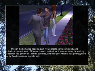 Though the Lotharios hoped a park would create some community and introduce the residents of Pleasantview to each other, it seemed to not be working.  First Don had gotten on Titania's bad side, and now poor Antonio was getting yelled at by Don for a simple compliment. 