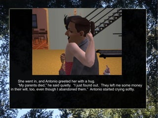 She went in, and Antonio greeted her with a hug. “ My parents died,” he said quietly.  “I just found out.  They left me some money in their will, too, even though I abandoned them.”  Antonio started crying softly. 