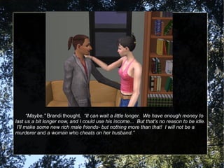 “ Maybe,”  Brandi thought.  “It can wait a little longer.  We have enough money to last us a bit longer now, and I could use his income...  But that's no reason to be idle.  I'll make some new rich male friends- but nothing more than that!  I will not be a murderer  and  a woman who cheats on her husband.” 
