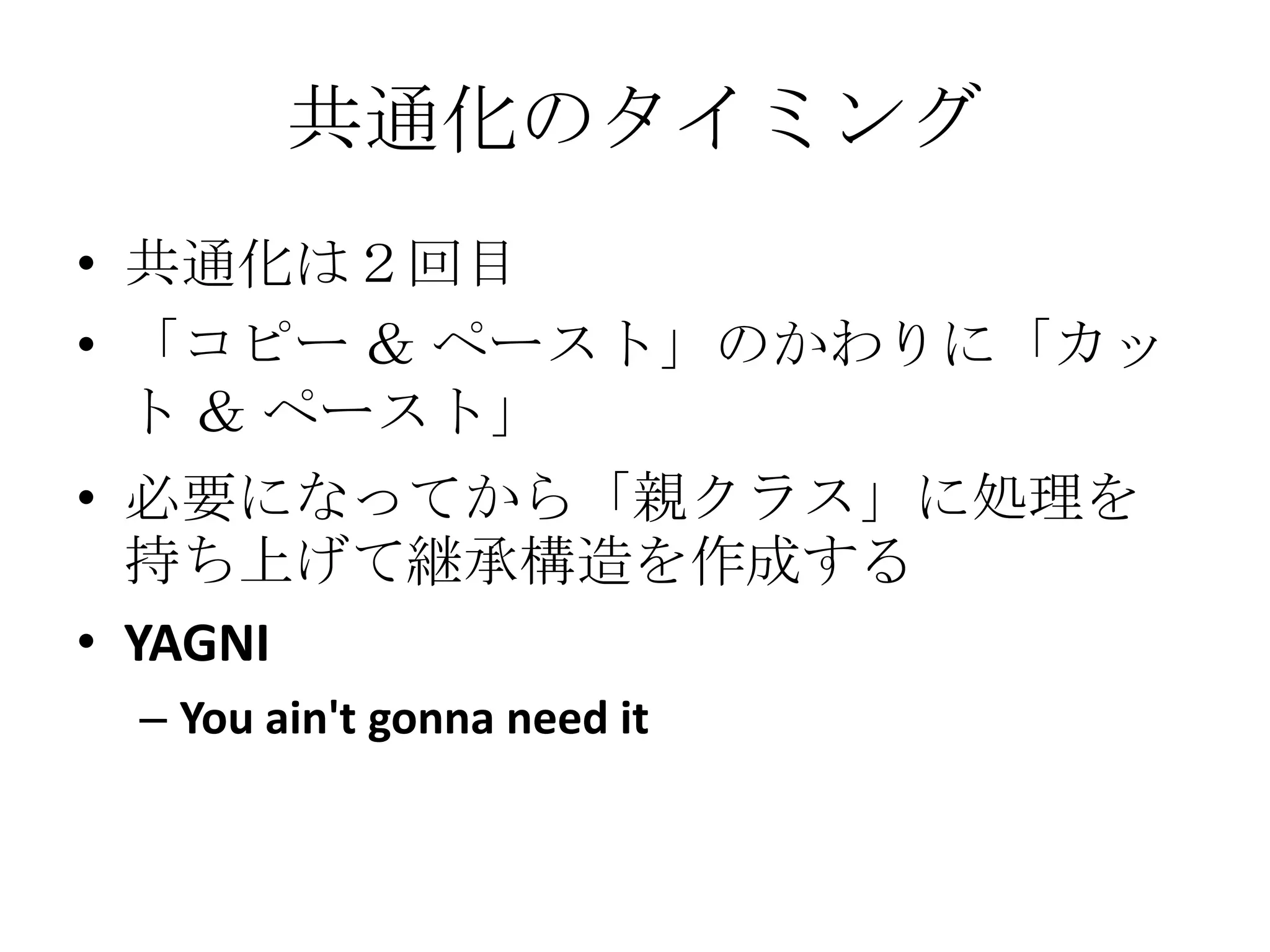 共通化のタイミング
• 共通化は２回目
• 「コピー ＆ ペースト」のかわりに「カッ
  ト ＆ ペースト」
• 必要になってから「親クラス」に処理を
  持ち上げて継承構造を作成する
• YAGNI
 – You ain't gonna need it
 