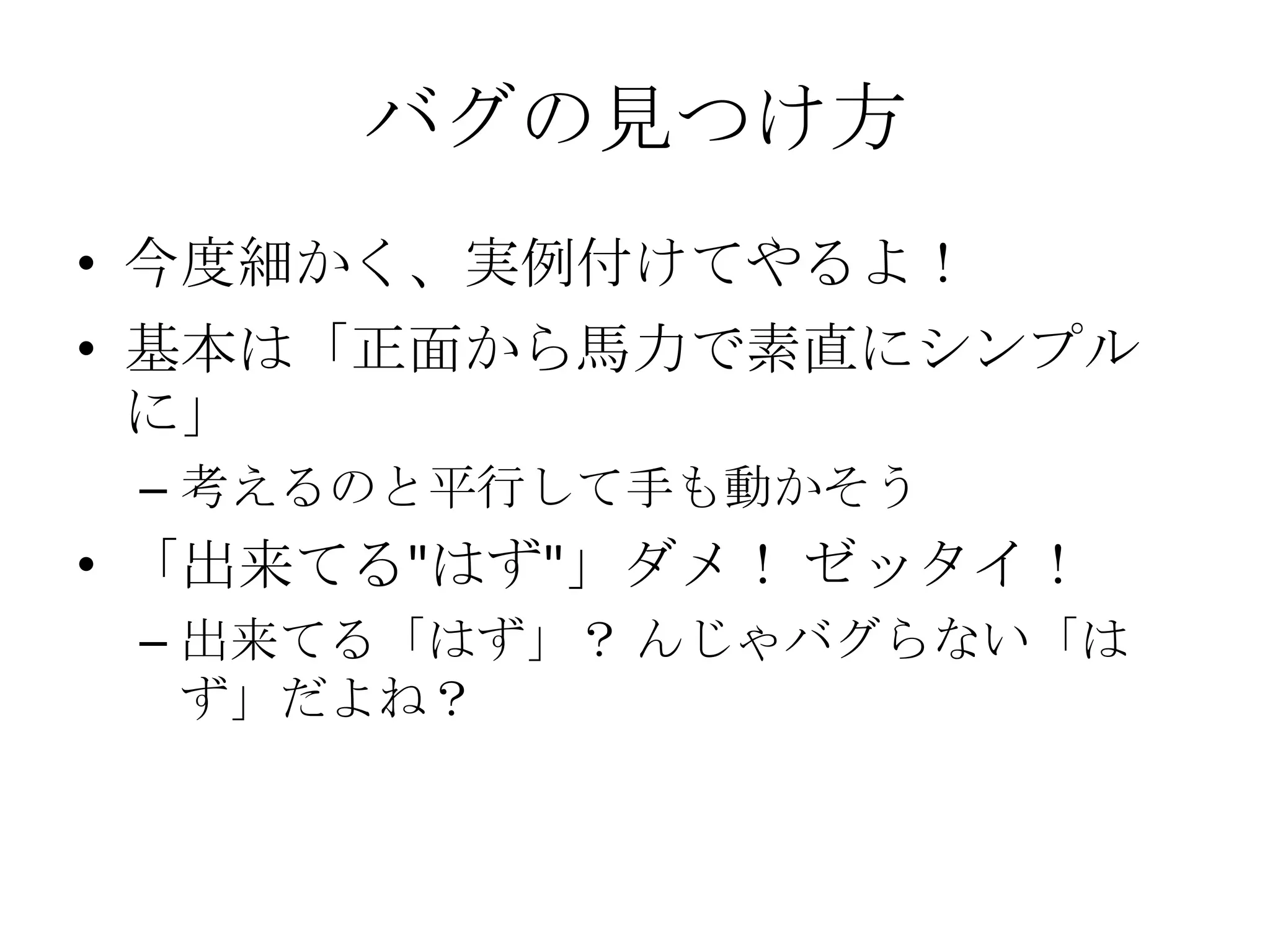 バグの見つけ方
• 今度細かく、実例付けてやるよ！
• 基本は「正面から馬力で素直にシンプル
  に」
 – 考えるのと平行して手も動かそう
• 「出来てる"はず"」ダメ！ ゼッタイ！
 – 出来てる「はず」？ んじゃバグらない「は
   ず」だよね？
 