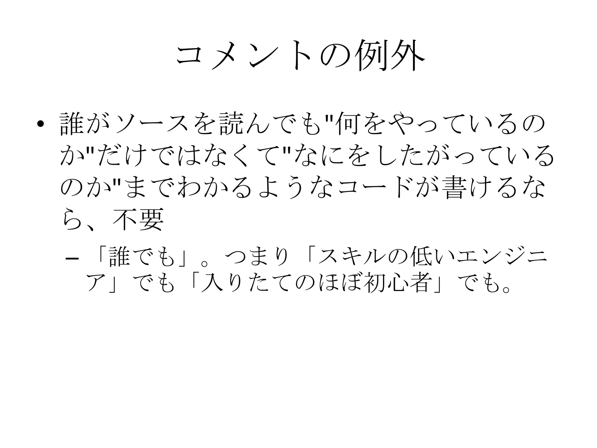 コメントの例外
• 誰がソースを読んでも"何をやっているの
  か"だけではなくて"なにをしたがっている
  のか"までわかるようなコードが書けるな
  ら、不要
 – 「誰でも」。つまり「スキルの低いエンジニ
   ア」でも「入りたてのほぼ初心者」でも。
 
