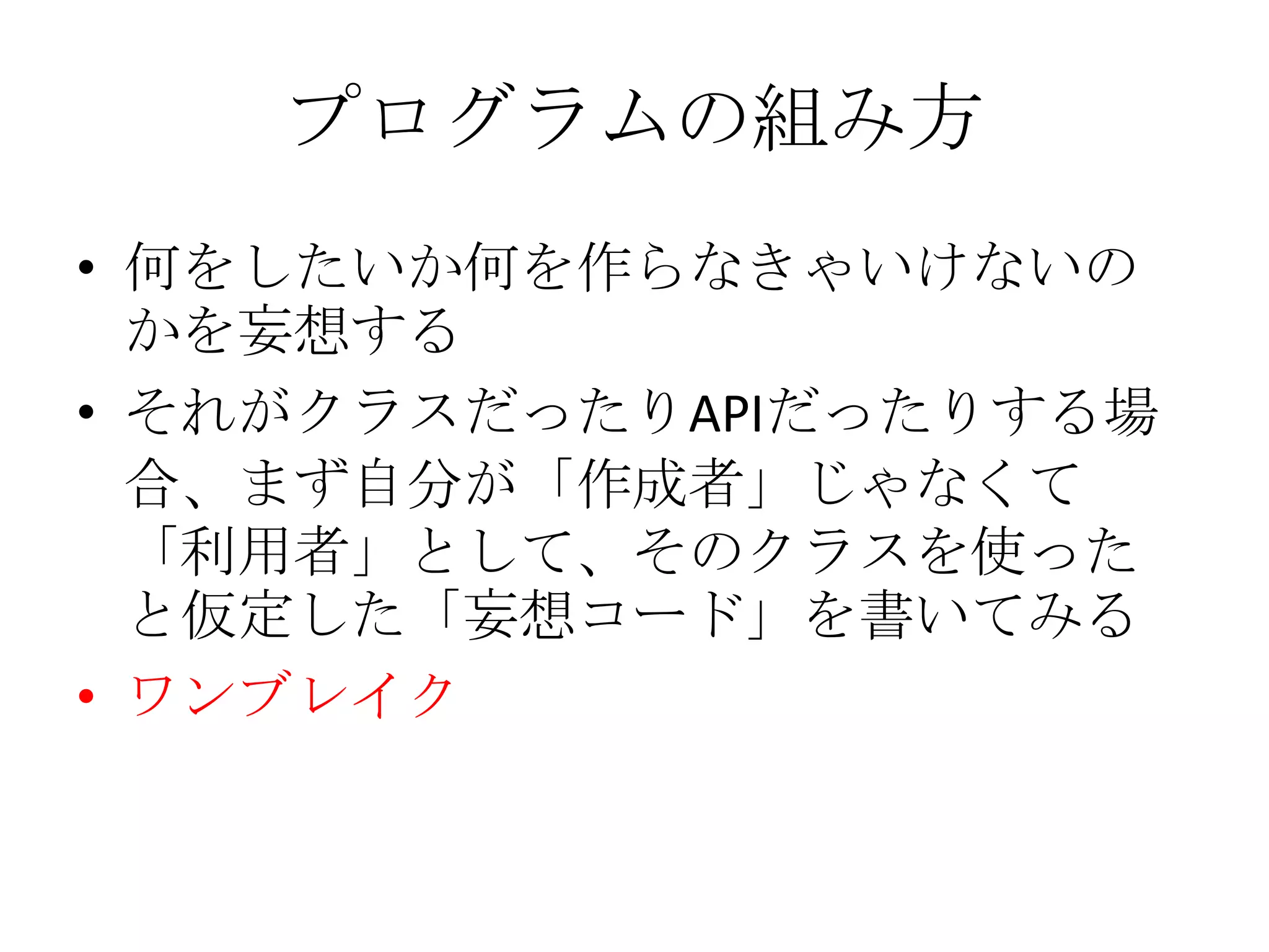 プログラムの組み方
• 何をしたいか何を作らなきゃいけないの
  かを妄想する
• それがクラスだったりAPIだったりする場
  合、まず自分が「作成者」じゃなくて
  「利用者」として、そのクラスを使った
  と仮定した「妄想コード」を書いてみる
• ワンブレイク
 