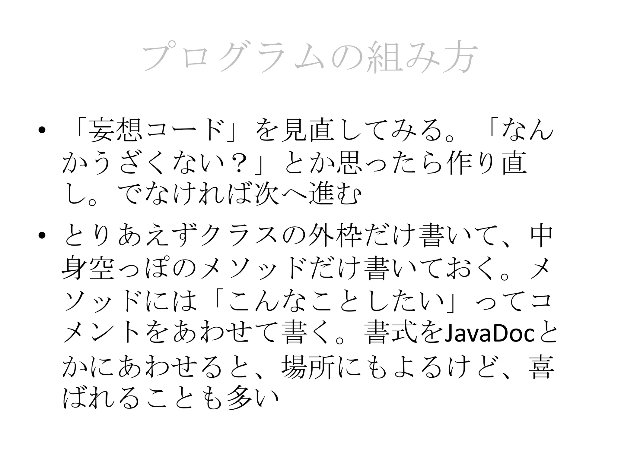 プログラムの組み方
• 「妄想コード」を見直してみる。「なん
  かうざくない？」とか思ったら作り直
  し。でなければ次へ進む
• とりあえずクラスの外枠だけ書いて、中
  身空っぽのメソッドだけ書いておく。メ
  ソッドには「こんなことしたい」ってコ
  メントをあわせて書く。書式をJavaDocと
  かにあわせると、場所にもよるけど、喜
  ばれることも多い
 