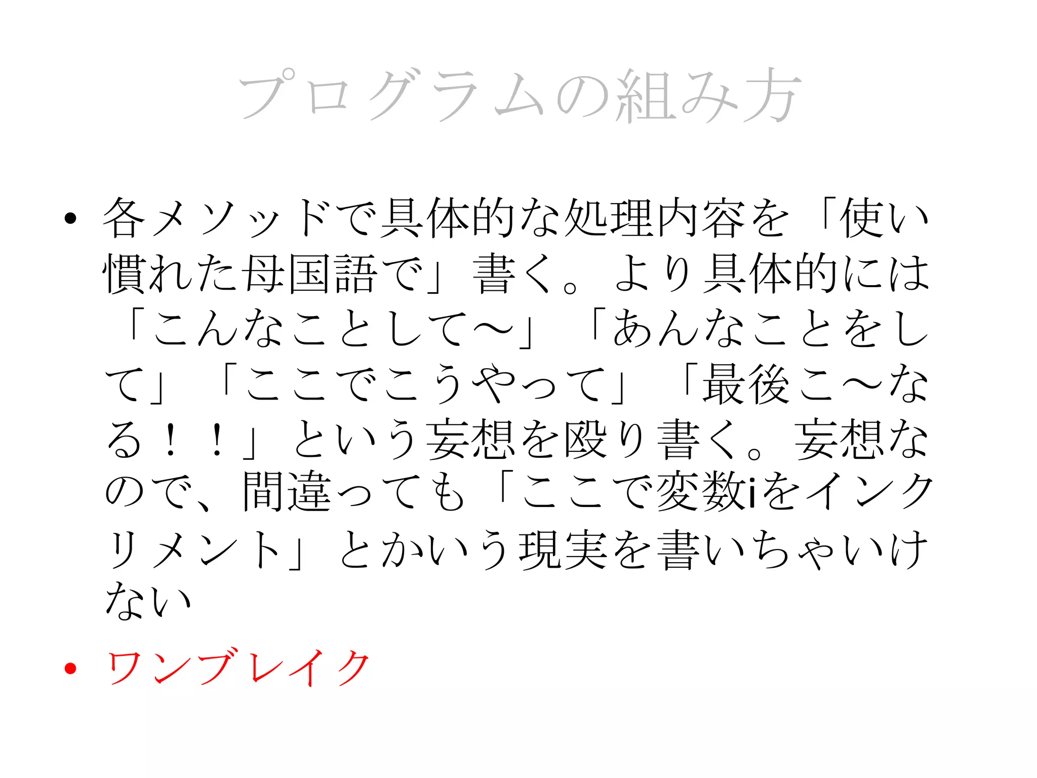 プログラムの組み方
• 各メソッドで具体的な処理内容を「使い
  慣れた母国語で」書く。より具体的には
  「こんなことして～」「あんなことをし
  て」「ここでこうやって」「最後こ～な
  る！！」という妄想を殴り書く。妄想な
  ので、間違っても「ここで変数iをインク
  リメント」とかいう現実を書いちゃいけ
  ない
• ワンブレイク
 