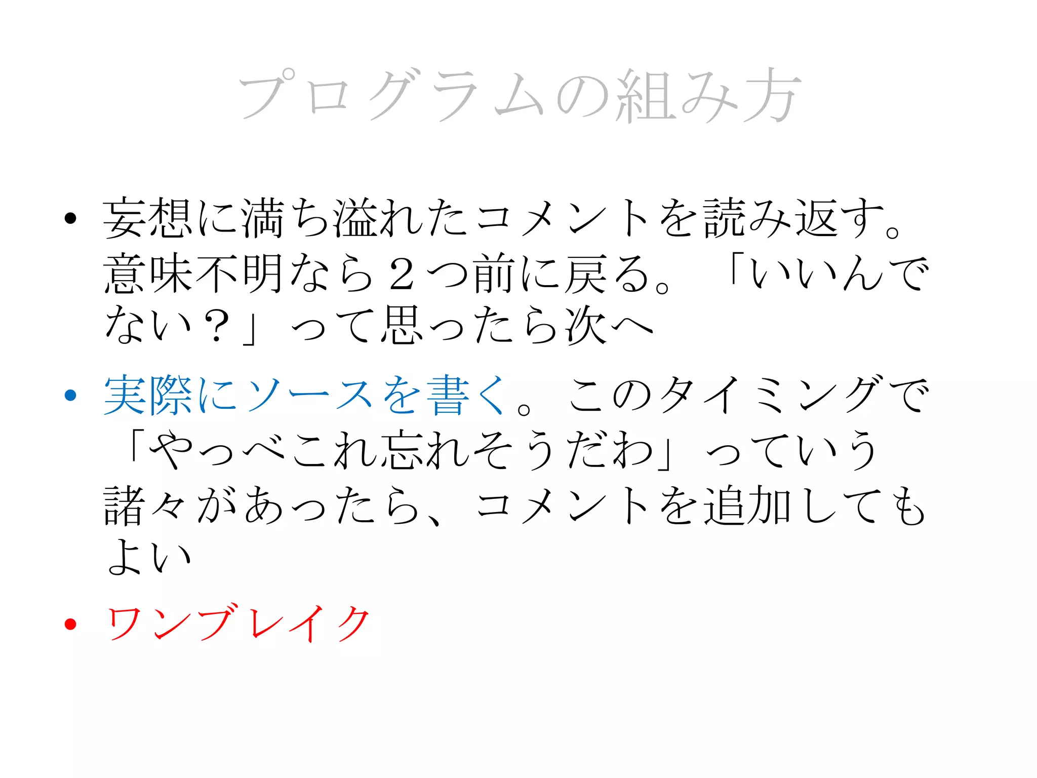 プログラムの組み方
• 妄想に満ち溢れたコメントを読み返す。
  意味不明なら２つ前に戻る。「いいんで
  ない？」って思ったら次へ
• 実際にソースを書く。このタイミングで
  「やっべこれ忘れそうだわ」っていう
  諸々があったら、コメントを追加しても
  よい
• ワンブレイク
 