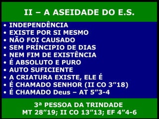 II – A ASEIDADE DO E.S. INDEPENDÊNCIA EXISTE POR SI MESMO NÃO FOI CAUSADO  SEM PRÍNCIPIO DE DIAS  NEM FIM DE EXISTÊNCIA É ABSOLUTO E PURO AUTO SUFICIENTE A CRIATURA EXISTE, ELE É É CHAMADO SENHOR (II CO 3”18) É CHAMADO Deus – AT 5”3-4 3ª PESSOA DA TRINDADE  MT 28”19; II CO 13”13; EF 4”4-6 