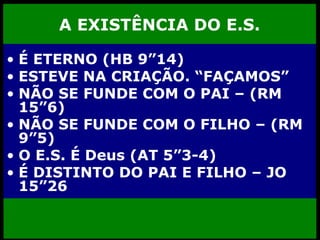 A EXISTÊNCIA DO E.S. É ETERNO (HB 9”14) ESTEVE NA CRIAÇÃO. “FAÇAMOS” NÃO SE FUNDE COM O PAI – (RM 15”6) NÃO SE FUNDE COM O FILHO – (RM 9”5) O E.S. É Deus (AT 5”3-4) É DISTINTO DO PAI E FILHO – JO 15”26 