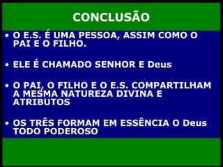 CONCLUSÃO O E.S. É UMA PESSOA, ASSIM COMO O PAI E O FILHO. ELE É CHAMADO SENHOR E Deus O PAI, O FILHO E O E.S. COMPARTILHAM A MESMA NATUREZA DIVINA E ATRIBUTOS OS TRÊS FORMAM EM ESSÊNCIA O Deus TODO PODEROSO 
