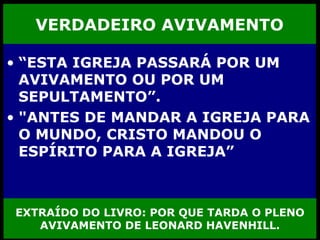 VERDADEIRO AVIVAMENTO “ ESTA IGREJA PASSARÁ POR UM AVIVAMENTO OU POR UM SEPULTAMENTO”.  "ANTES DE MANDAR A IGREJA PARA O MUNDO, CRISTO MANDOU O ESPÍRITO PARA A IGREJA”   EXTRAÍDO DO LIVRO: POR QUE TARDA O PLENO AVIVAMENTO DE LEONARD HAVENHILL. 