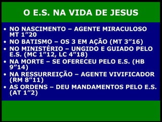 O E.S. NA VIDA DE JESUS NO NASCIMENTO – AGENTE MIRACULOSO MT 1”20 NO BATISMO – OS 3 EM AÇÃO (MT 3”16) NO MINISTÉRIO – UNGIDO E GUIADO PELO E.S. (MC 1”12, LC 4”18) NA MORTE – SE OFERECEU PELO E.S. (HB 9”14) NA RESSURREIÇÃO – AGENTE VIVIFICADOR (RM 8”11) AS ORDENS – DEU MANDAMENTOS PELO E.S. (AT 1”2) 