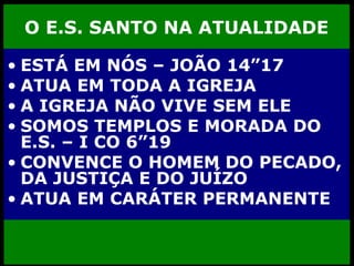 O E.S. SANTO NA ATUALIDADE ESTÁ EM NÓS – JOÃO 14”17 ATUA EM TODA A IGREJA A IGREJA NÃO VIVE SEM ELE SOMOS TEMPLOS E MORADA DO E.S. – I CO 6”19 CONVENCE O HOMEM DO PECADO, DA JUSTIÇA E DO JUÍZO ATUA EM CARÁTER PERMANENTE 