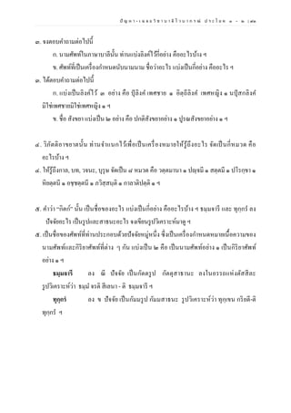 ปั ญ ห า - เ ฉ ล ย วิ ช า บ า ลี ไ ว บ า ก ร ณ์ ป ร ะ โ ย ค ๑ – ๒ | ๙๓
๓. จงตอบคาถามต่อไปนี้
ก. นามศัพท์ในภาษาบาลีนั้น ท่านแบ่งลิงค์ไว้กี่อย่าง คืออะไรบ้าง ฯ
ข. ศัพท์ที่เป็นเครื่องกาหนดนับนามนาม ชื่อว่าอะไร แบ่งเป็นกี่อย่าง คืออะไร ฯ
๓. ได้ตอบคาถามต่อไปนี้
ก. แบ่งเป็นลิงค์ไว้ ๓ อย่าง คือ ปุลิงค เพศชาย ๑ อิตฺถีลิงค เพศหญิง ๑ นปุสกลิงค
มิใช่เพศชายมิใช่เพศหญิง ๑ ฯ
ข. ชื่อ สังขยา แบ่งเป็น ๒ อย่าง คือ ปกติสังขยาอย่าง ๑ ปูรณสังขยาอย่าง ๑ ฯ
๔. วิภัตติอาขยาตนั้น ท่านจาแนกไว้เพื่อเป็นเครื่องหมายให้รู้ถึงอะไร จัดเป็นกี่หมวด คือ
อะไรบ้าง ฯ
๔. ให้รู้ถึงกาล, บท, วจนะ, บุรุษ จัดเป็น ๘ หมวด คือ วตฺตมานา ๑ ปญฺจมี ๑ สตฺตมี ๑ ปโรกฺขา ๑
หิยตฺตนี ๑ อชฺชตฺตนี ๑ ภวิสฺสนฺติ ๑ กาลาติปตฺติ ๑ ฯ
๕. คาว่า “กิตก์” นั้น เป็นชื่อของอะไร แบ่งเป็นกี่อย่าง คืออะไรบ้าง ฯ ธมฺมจารี และ ทุกฺกร ลง
ปัจจัยอะไร เป็นรูปและสาธนะอะไร จงเขียนรูปวิเคราะห์มาดู ฯ
๕. เป็นชื่อของศัพท์ที่ท่านประกอบด้วยปัจจัยหมู่หนึ่ง ซึ่งเป็นเครื่องกาหนดหมายเนื้อความของ
นามศัพท์และกิริยาศัพท์ที่ต่าง ๆ กัน แบ่งเป็น ๒ คือ เป็นนามศัพท์อย่าง ๑ เป็นกิริยาศัพท์
อย่าง ๑ ฯ
ธมฺมจารี ลง ณี ปัจจัย เป็นกัตตรูป กัตตุสาธานะ ลงในอรรถแห่งตัสสีละ
รูปวิเคราะห์ว่า ธมฺม จรติ สีเลนา - ติ ธมฺมจารี ฯ
ทุกฺกรํ ลง ข ปัจจัย เป็นกัมมรูป กัมมสาธนะ รูปวิเคราะห์ว่า ทุกฺเขน กริยตี-ติ
ทุกฺกร ฯ
 