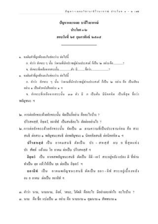 ปั ญ ห า - เ ฉ ล ย วิ ช า บ า ลี ไ ว บ า ก ร ณ์ ป ร ะ โ ย ค ๑ – ๒ | ๙๕
ปัญหาและเฉลย บาลีไวยากรณ์
ประโยค ๑-๒
สอบวันที่ ๒๙ กุมภาพันธ์ ๒๕๓๕
.............................................
๑. จงเติมคาที่ถูกต้องลงในช่องว่าง ต่อไปนี้
ก. คาว่า อักขระ ๆ นั้น ว่าตามที่นักปราชญ์ท่านประสงค์ ก็เป็น ๒ อย่าง คือ..............?
ข. อักขระที่เหลือจากสระนั้น.................ตัว มี...........ชื่อว่า.........................?
๑. จงเติมคาที่ถูกต้องลงในช่องว่าง ต่อไปนี้
ก. คาว่า อักขระ ๆ นั้น ว่าตามที่นักปราชญ์ท่านประสงค์ ก็เป็น ๒ อย่าง คือ เป็นเสียง
อย่าง ๑ เป็นตัวหนังสืออย่าง ๑ ฯ
ข. อักขระที่เหลือจากสระนั้น ๓๓ ตัว มี ก เป็ นต้น มีนิคคหิต เป็ นที่สุด ชื่อว่า
พยัญชนะ ฯ
๒. การต่ออักขระด้วยอักขระนั้น จัดเป็นกี่อย่าง คืออะไรบ้าง ?
ปโรสหสฺส, อิจฺเจว, ยถายิท เป็นสนธิอะไร ตัดต่ออย่างไร ?
๒. การต่ออักขระด้วยอักขระนั้น จัดเป็น ๓ ตามความที่เป็นประธานก่อน คือ สระ
สนธิ ต่อสระ ๑ พยัญชนะสนธิ ต่อพยัญชนะ ๑ นิคคหิตสนธิ ต่อนิคคหิต ๑ ฯ
ปโรสหสฺสํ เป็ น อาคมสนธิ ตัดเป็ น ปร - สหสฺ ส ลบ อ ที่สุดแห่ง
ปร ศัพท์ แล้วลง โอ อาคม ต่อเป็น ปโรสหสฺส ฯ
อิจฺเจวํ เป็น อาเทสพยัญชนะสนธิ ตัดเป็น อิติ - เอว สระอยู่หลัง แปลง ติ ที่ท่าน
ทาเป็น ตฺย แล้วให้เป็น จฺจ ต่อเป็น อิจฺเจว ฯ
ยถายิทํ เป็ น อาคมพยัญชนะสนธิ ตัดเป็ น ยถา - อิท สระอยู่เบื้องหลัง
ลง ย อาคม ต่อเป็น ยถายิท ฯ
๓. คาว่า นาม, นามนาม, ลิงค์, วจนะ, วิภัตติ คืออะไร มีอย่างละเท่าไร อะไรบ้าง ?
๓. นาม คือ ชื่อ แบ่งเป็น ๓ อย่าง คือ นามนาม ๑ คุณนาม ๑ สัพพนาม ๑
 