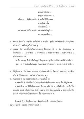 ปั ญ ห า - เ ฉ ล ย วิ ช า บ า ลี ไ ว บ า ก ร ณ์ ป ร ะ โ ย ค ๑ – ๒ | ๙๗
ปัจจุบันใกล้อดีต ๑
ปัจจุบันใกล้อนาคต ๑ ฯ
อดีตกาล จัดเป็น ๓ คือ ล่วงแล้วไม่มีกาหนด ๑
ล่วงแล้ววานนี้ ๑
ล่วงแล้ววันนี้ ๑ ฯ
อนาคตกาล จัดเป็น ๒ คือ อนาคตของปัจจุบัน ๑
อนาคตของอดีต ๑ ฯ
๕. สาธนะ คืออะไร มีเท่าไร อะไรบ้าง ? สาวโก, สุภโร ลงปัจจัยอะไร เป็นรูปและ
สาธนะอะไร จงเขียนรูปวิเคราะห์มาดู ?
๕. สาธนะ คือ ศัพท์ที่ท่านให้สาเร็จมาแต่รูปวิเคราะห์ มี ๗ คือ กัตตุสาธนะ ๑
กัมมสาธนะ ๑ ภาวสาธนะ ๑ กรณสาธนะ ๑ สัมปทานสาธนะ ๑ อปทานสาธนะ ๑
อธิกรณสาธนะ ๑ ฯ
สาวโก ลง ณฺวุ ปัจจัย เป็นกัตตุรูป กัตตุสาธนะ รูปวิเคราะห์ว่า สุณาตี-ติ สาวโก ฯ
สุภโร ลง ข ปัจจัย เป็นกัมมรูป กัมมสาธนะ รูปวิเคราะห์ว่า สุเขน ภริยตี-ติ สุภโร ฯ
๖. ตัปปุริสสมาส กับ กัมมธารยสมาส ต่างกันอย่างไร ฯ นิทฺทรถ, ธมฺมจกฺก, สราชิกา
(ปริสา) เป็นสมาสอะไร จงเขียนรูปวิเคราะห์มาดู ฯ
๖. ตัปปุริสสมาส กับ กัมมธารยสมาส ต่างกันอย่างนี้ คือ
นามศัพท์มี อ วิภัตติเป็นต้น ในที่สุดท่านย่อเข้าด้วยบทเบื้องปลาย ชื่อ ตัปปุริสมาส
นามศัพท์ ๒ บท มีวิภัตติและวจนะ เป็น อย่างเดียวกัน บทหนึ่งเป็นประธาน คือเป็น
นามนาม บทหนึ่งเป็นวิเสสนะ คือเป็นคุณนาม หรือ เป็นคุณนามทั้ง ๒ บทมีบทอื่นเป็น
ประธาน ที่ท่านย่อเข้าเป็นบทเดียวกัน ชื่อ กัมมธารยสมาส ฯ
นิทฺทรถํ เป็น อัพยยีภาวสมาส มีอุปสัคอยู่หน้า (อุปสัคคปุพพกะ)
รูปวิเคราะห์ว่า ทรถสฺส อภาโว นิทฺทรถ ฯ
 