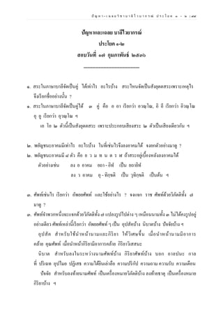 ปั ญ ห า - เ ฉ ล ย วิ ช า บ า ลี ไ ว บ า ก ร ณ์ ป ร ะ โ ย ค ๑ – ๒ | ๙๙
ปัญหาและเฉลย บาลีไวยากรณ์
ประโยค ๑-๒
สอบวันที่ ๑๗ กุมภาพันธ์ ๒๕๓๖
.............................................
๑. สระในภาษาบาลีจัดเป็นคู่ ได้เท่าไร อะไรบ้าง สระไหนจัดเป็นสังยุตตสระเพราะเหตุไร
จึงเรียกชื่ออย่างนั้น ?
๑. สระในภาษาบาลีจัดเป็นคู่ได้ ๓ คู่ คือ อ อา เรียกว่า อวณฺโณ, อิ อี เรียกว่า อิวณฺโณ
อุ อู เรียกว่า อุวณฺโณ ฯ
เอ โอ ๒ ตัวนี้เป็นสังยุตตสระ เพราะประกอบเสียงสระ ๒ ตัวเป็นเสียงเดียวกัน ฯ
๒. พยัญชนะอาคมมีเท่าไร อะไรบ้าง ในที่เช่นไรจึงลงอาคมได้ จงยกตัวอย่างมาดู ?
๒. พยัญชนะอาคมมี ๘ ตัว คือ ย ว ม ท น ต ร ฬ ถ้าสระอยู่เบื้องหลังลงอาคมได้
ตัวอย่างเช่น ลง ย อาคม ยถา - อิท เป็น ยถายิท
ลง ว อาคม อุ - ทิกฺขติ เป็น วุทิกฺขติ เป็นต้น ฯ
๓. ศัพท์เช่นไร เรียกว่า อัพยยศัพท์ และใช้อย่างไร ? จงแจก ราช ศัพท์ด้วยวิภัตติทั้ง ๗
มาดู ?
๓. ศัพท์จาพวกหนึ่งจะแจกด้วยวิภัตติทั้ง ๗ แปลงรูปไปต่าง ๆ เหมือนนามทั้ง ๓ ไม่ได้คงรูปอยู่
อย่างเดียว ศัพท์เหล่านี้เรียกว่า อัพยยศัพท์ ๆ เป็น อุปสัคบ้าง นิบาตบ้าง ปัจจัยบ้าง ฯ
อุปสัค สาหรับใช้นาหน้านามและกิริยา ให้วิเศษขึ้น เมื่อนาหน้านามมีอาการ
คล้าย คุณศัพท์ เมื่อนาหน้ากิริยามีอาการคล้าย กิริยาวิเสสนะ
นิบาต สาหรับลงในระหว่างนามศัพท์บ้าง กิริยาศัพท์บ้าง บอก อาลปนะ กาล
ที่ ปริเฉท อุปไมย ปฏิเสธ ความได้ยินเล่าลือ ความปริกัป ความถาม ความรับ ความเตือน
ปัจจัย สาหรับลงท้ายนามศัพท์ เป็นเครื่องหมายวิภัตติบ้าง ลงท้ายธาตุ เป็นเครื่องหมาย
กิริยาบ้าง ฯ
 