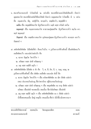 ปั ญ ห า - เ ฉ ล ย วิ ช า บ า ลี ไ ว บ า ก ร ณ์ ป ร ะ โ ย ค ๑ – ๒ | ๑๐๒
๖. สมาสในภาษาบาลี ว่าโดยกิจมี ๒ อย่างคือ สมาสที่ท่านลบวิภัตติเสียแล้ว เรียกว่า
ลุตฺตสมาโส สมาสที่ท่านยังมิได้ลบวิภัตติ เรียกว่า อลุตฺตสมาโส ว่าโดยชื่อ มี ๖ อย่าง
คือ กมฺมธารโย, ทิคุ, ตปฺปุริโส, ทวนฺทโว, อพฺยยีภาโว, พหุพฺพิหิ ฯ
อสโม เป็น พหุพฺพิหิสมาโส มีรูปวิเคราะห์ว่า นตฺถิ ตสฺส สโมติ อสโม
ธมฺมจกฺกํ เป็น กมฺมธารยสมาโส อวธารณปุพฺพปโท มีรูปวิเคราะห์ว่า ธมฺโม เอว
จกฺก ธมฺมจกฺก
นิทฺทรถํ เป็น อพฺยยีภาวสมาโส อุปสคฺคปุพฺพก มีรูปวิเคราะห์ว่า ทรถสฺส อภาโว
นิทฺทรถ ฯ
๗. ตทัสสัตถิตัทธิต มีปัจจัยกี่ตัว คืออะไรบ้าง ฯ รูปวิเคราะห์ข้างท้ายนี้ เป็นตัทธิตอะไร
ลงปัจจัยอะไร และแปลว่าอย่างไร คือ
๑. ทฺวาเร นิยุตฺโต โทวาริโก ?
๒. อภิชฺฌา อสฺส ปกติ อภิชฺฌาลุ ?
๓. มธุ อสฺส อตฺถีติ มธุโร ?
๗. ตทัสสัตถิตัทธิต มีปัจจัย ๙ ตัว คือ วี, ส, สี, อิก, อี, ร, วนฺตุ, มนฺตุ, ณ
รูปวิเคราะห์ข้างท้ายนี้ เป็น ตัทธิต ลงปัจจัย และแปล ดังนี้ คือ
๑. ทฺวาเร นิยุตฺโต โทวาริโก ฯ เป็น ตรัตยาทิตัทธิต ลง ณิก ปัจจัย แปลว่า
(ชน) ประกอบในประตู ชื่อว่าทวาริกะ (ผู้ประกอบในประตู)
๒. อภิชฺฌา อสฺส ปกติ อภิชฺฌาลุ ฯ เป็น พหุลตัทธิต ลง อาลุ ปัจจัย แปลว่า
อภิชฌา เป็นปกติ ของชนนั้น (ชนนั้น) ชื่อว่ามีอภิชฌา เป็นปกติ
๓. มธุ อสฺส อตฺถีติ มธุโร ฯ เป็น ตทัสสัตถิตัทธิต ลง ร ปัจจัย แปลว่า
น้าผึ้งของขนมนั้น มีอยู่ เหตุนั้น (ขนมนั้น) ชื่อว่า มีน้าผึ้ง (มีรสหวาน) ฯ
พระเมธีปริยัตยาภรณ์ อคฺคธมฺโม วัดเบญจมบพิตร เฉลย.
สนามหลวงแผนกบาลี ตรวจแก้.
 