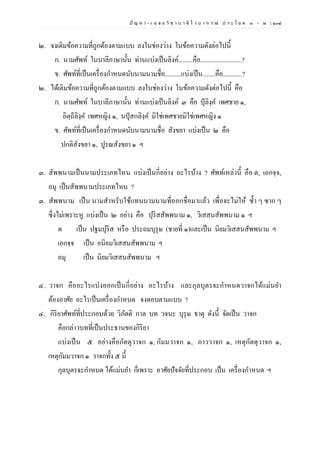 ปั ญ ห า - เ ฉ ล ย วิ ช า บ า ลี ไ ว บ า ก ร ณ์ ป ร ะ โ ย ค ๑ – ๒ | ๑๐๔
๒. จงเติมข้อความที่ถูกต้องตามแบบ ลงในช่องว่าง ในข้อความดังต่อไปนี้
ก. นามศัพท์ ในบาลีภาษานั้น ท่านแบ่งเป็นลิงค์.........คือ..........................?
ข. ศัพท์ที่เป็นเครื่องกาหนดนับนามนามชื่อ..........แบ่งเป็น........คือ............?
๒. ได้เติมข้อความที่ถูกต้องตามแบบ ลงในช่องว่าง ในข้อความดังต่อไปนี้ คือ
ก. นามศัพท์ ในบาลีภาษานั้น ท่านแบ่งเป็นลิงค์ ๓ คือ ปุลิงฺค เพศชาย ๑,
อิตฺถีลิงฺค เพศหญิง ๑, นปุสกลิงฺค มิใช่เพศชายมิใช่เพศหญิง ๑
ข. ศัพท์ที่เป็นเครื่องกาหนดนับนามนามชื่อ สังขยา แบ่งเป็น ๒ คือ
ปกติสังขยา ๑, ปูรณสังขยา ๑ ฯ
๓. สัพพนามเป็นนามประเภทไหน แบ่งเป็นกี่อย่าง อะไรบ้าง ? ศัพท์เหล่านี้ คือ ต, เอกจฺจ,
อมุ เป็นสัพพนามประเภทไหน ?
๓. สัพพนาม เป็น นามสาหรับใช้แทนนามนามที่ออกชื่อมาแล้ว เพื่อจะไม่ให้ ซ้า ๆ ซาก ๆ
ซึ่งไม่เพราะหู แบ่งเป็น ๒ อย่าง คือ ปุริสสัพพนาม ๑, วิเสสนสัพพนาม ๑ ฯ
ต เป็น ปฐมปุริส หรือ ประถมบุรุษ (ชายที่ ๑)และเป็น นิยมวิเสสนสัพพนาม ฯ
เอกจฺจ เป็น อนิยมวิเสสนสัพพนาม ฯ
อมุ เป็น นิยมวิเสสนสัพพนาม ฯ
๔. วาจก คืออะไรแบ่งออกเป็นกี่อย่าง อะไรบ้าง และกุลบุตรจะกาหนดวาจกได้แม่นยา
ต้องอาศัย อะไรเป็นเครื่องกาหนด จงตอบตามแบบ ?
๔. กิริยาศัพท์ที่ประกอบด้วย วิภัตติ กาล บท วจนะ บุรุษ ธาตุ ดังนี้ จัดเป็น วาจก
คือกล่าวบทที่เป็นประธานของกิริยา
แบ่งเป็น ๕ อย่างคือกัตตุวาจก ๑, กัมมวาจก ๑, ภาววาจก ๑, เหตุกัตตุวาจก ๑,
เหตุกัมมวาจก ๑ วาจกทั้ง ๕ นี้
กุลบุตรจะกาหนด ได้แม่นยา ก็เพราะ อาศัยปัจจัยที่ประกอบ เป็น เครื่องกาหนด ฯ
 