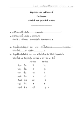 ปั ญ ห า - เ ฉ ล ย วิ ช า บ า ลี ไ ว บ า ก ร ณ์ ป ร ะ โ ย ค ๑ – ๒ | ๑๐๗
ปัญหาและเฉลย บาลีไวยากรณ์
ประโยค ๑-๒
สอบวันที่ ๒๕ กุมภาพันธ์ ๒๕๓๘
.............................................
๑. บาลีไวยากรณ์นี้ แบ่งเป็น...............ภาคก่อนคือ........................................... ?
๑. บาลีไวยากรณ์นี้ แบ่งเป็น ๔ ภาคก่อนคือ
อักขรวิธี ๑ วจีวิภาค ๑ วากยสัมพันธ์ ๑ ฉันทลักษณะ ๑ ฯ
๒. คาพูดที่ท่านจัดเป็นลิงค์ และ วจนะ ดังนี้นั้นต้องอาศัย.........................ช่วยอุปถัมภ์ ?
วิภัตตินั้นมี.............ตัว แบ่งเป็น........................ ?
๒. คาพูดที่ท่านจัดเป็นลิงค์ และ วจนะ ดังนี้นั้นต้องอาศัย วิภัตติ ช่วยอุปถัมภ์ฯ
วิภัตตินั้นมี ๑๔ ตัว แบ่งเป็น เอกวจนะ ๗ พหุวจนะ ๗ ดังนี้
เอกวจนะ พหุวจนะ
ปฐมา ที่ ๑ สิ โย
ทุติยา ที่ ๒ อ โย
ตติยา ที่ ๓ นา หิ
จตุตฺถี ที่ ๔ ส น
ปัญฺจมี ที่ ๕ สฺมา หิ
ฉฏฺฐี ที่ ๖ ส น
สตฺตมี ที่ ๗ สฺมึ สุ ฯ
 