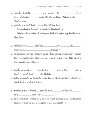 ปั ญ ห า - เ ฉ ล ย วิ ช า บ า ลี ไ ว บ า ก ร ณ์ ป ร ะ โ ย ค ๑ – ๒ | ๑๐๘
๓. อุปสัคนั้น สาหรับใช้............................นาม และกิริยา ให้.....................................ขึ้น ?
นิบาต นั้นสาหรับลง..................นามศัพท์บ้าง กิริยาศัพท์บ้าง ฯ ปัจจัยนั้น ลงท้าย............
เป็นเครื่องหมาย.............. ?
๓. อุปสัคนั้น สาหรับใช้ นาหน้า นาม และกิริยา ให้ วิเศษ ขึ้น ฯ
นิบาตนั้นสาหรับลงในระหว่าง นามศัพท์บ้าง กิริยาศัพท์บ้าง ฯ
ปัจจัยนั้นลงท้าย นามศัพท์ เป็นเครื่องหมาย วิภัตติ บ้าง ลงท้าย ธาตุ เป็นเครื่องหมาย
กิริยา บ้าง ฯ
๔. ศัพท์กล่าวกิริยาคือ............ ....เป็นต้นว่า................................ชื่อว่า.....................ใน................
ท่านประกอบ...........................................................ให้ชัดเจน ?
๔. ศัพท์กล่าวกิริยาคือ ความทา เป็นต้นว่า ยืน เดิน นั่ง นอน กิน ดื่ม ทา พูด คิด ชื่อว่า อาขยาต
ในอาขยาตท่านประกอบ วิภัตติ กาล บท วจนะ บุรุษ ธาตุ วาจก ปัจจัย เพื่อเป็น
เครื่องหมายเนื้อความ ให้ชัดเจน ฯ
๕. กิตก์นั้น แบ่งออกเป็น...............ก่อน คือ เป็น....................อย่าง ๑ เป็น..................อย่าง ๑
กิตก์ทั้ง........อย่างนี้ ล้วนมี...............เป็นที่ตั้งทั้งสิ้น ?
๕. กิตก์นั้น แบ่งออกเป็น ๒ ก่อนคือเป็น นามศัพท์ อย่าง ๑ เป็น กิริยาศัพท์อย่าง ๑ กิตก์ทั้ง ๒
อย่างนี้ ล้วนมี ธาตุ เป็นที่ตั้งทั้งสิ้น ฯ
๖. สมาสในภาษาบาลี ว่าโดยกิจมี........อย่าง คือ สมาส...................เสียแล้ว เรียกว่า..................
สมาส.............................วิภัตติ เรียกว่า.......................... ?
๖. สมาสในภาษาบาลี ว่าโดยกิจมี ๒ อย่าง คือ สมาส ที่ท่านลบวิภัตติ เสียแล้ว เรียกว่า
ลุตฺตสมาโส สมาส ที่ท่านยังไม่ได้ลบวิภัตติ เรียกว่า อลุตฺตสมาโส ฯ
 