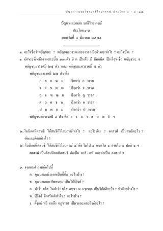ปั ญ ห า - เ ฉ ล ย วิ ช า บ า ลี ไ ว บ า ก ร ณ์ ป ร ะ โ ย ค ๑ – ๒ | ๑๑๒
ปัญหาและเฉลย บาลีไวยากรณ์
ประโยค ๑-๒
สอบวันที่ ๔ มีนาคม ๒๕๔๐
.............................................
๑. อะไรชื่อว่าพยัญชนะ ? พยัญชนะวรรคและอวรรค มีอย่างละเท่าไร ? อะไรบ้าง ?
๑. อักขระที่เหลือจากสระนั้น ๓๓ ตัว มี ก เป็นต้น มี นิคคหิต เป็นที่สุด ชื่อ พยัญชนะ ฯ
พยัญชนะวรรคมี ๒๕ ตัว และ พยัญชนะอวรรคมี ๘ ตัว
พยัญชนะวรรคมี ๒๕ ตัว คือ
ก ข ค ฆ ง เรียกว่า ก วรรค
จ ฉ ช ฌ ญ เรียกว่า จ วรรค
ฏ ฐ ฑ ฒ ณ เรียกว่า ฏ วรรค
ต ถ ท ธ น เรียกว่า ต วรรค
ป ผ พ ภ ม เรียกว่า ป วรรค
พยัญชนะอวรรคมี ๘ ตัว คือ ย ร ล ว ส ห ฬ อํ ฯ
๒. ในนิคคหิตสนธิ ได้สนธิกิริโยปกรณ์เท่าไร ? อะไรบ้าง ? ตาสาห เป็นสนธิอะไร ?
ตัดและต่ออย่างไร ?
๒. ในนิคคหิตสนธิ ได้สนธิกิริโยปกรณ์ ๔ คือ โลโป ๑ อาเทโส ๑ อาคโม ๑ ปกติ ๑ ฯ
ตาสาหํ เป็นโลปนิคคหิตสนธิ ตัดเป็น ตาส - อห และต่อเป็น ตาสาห ฯ
๓. จงตอบคาถามต่อไปนี้
ก. คุณนามแบ่งออกเป็นกี่ชั้น อะไรบ้าง ?
ข. คุณนามและสัพพนาม เป็นได้กี่ลิงค์?
ค. คาว่า ยโส ในคาว่า ยโส ลทฺธา น มชฺเชยฺย เป็นวิภัตติอะไร ? ทาตัวอย่างไร ?
ฆ. ปุัลิงค์ มีการันต์เท่าไร ? อะไรบ้าง ?
ง. ตั้งแต่ ทฺวิ จนถึง อฏฺฐารส เป็นวจนะและลิงค์อะไร ?
 