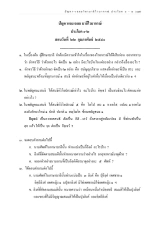 ปั ญ ห า - เ ฉ ล ย วิ ช า บ า ลี ไ ว บ า ก ร ณ์ ป ร ะ โ ย ค ๑ – ๒ | ๑๑๕
ปัญหาและเฉลย บาลีไวยากรณ์
ประโยค ๑-๒
สอบวันที่ ๒๒ กุมภาพันธ์ ๒๕๔๑
.............................................
๑. ในเบื้องต้น ผู้ศึกษาบาลี จาต้องมีความเข้าใจในเรื่องของไวยากรณ์ให้ดีเสียก่อน อยากทราบ
ว่า อักขรวิธี ว่าด้วยอะไร จัดเป็น ๒ อย่าง มีอะไรบ้างในแต่ละอย่าง กล่าวถึงเรื่องอะไร ?
๑. อักขรวิธี ว่าด้วยอักษร จัดเป็น ๒ อย่าง คือ สมัญญาภิธาน แสดงชื่ออักษรที่เป็น สระ และ
พยัญชนะพร้อมทั้งฐานกรณ์ ๑ สนธิ ต่ออักษรที่อยู่ในคาอื่นให้เนื่องเป็นอันเดียวกัน ๑ ฯ
๒. ในพยัญชนะสนธิ ได้สนธิกิริโยปกรณ์เท่าไร อะไรบ้าง อิจฺเจว เป็นสนธิอะไร ตัดและต่อ
อย่างไร ?
๒. ในพยัญชนะสนธิ ได้สนธิกิริโยปกรณ์ ๕ คือ โลโป ลบ ๑ อาเทโส แปลง ๑ อาคโม
ลงตัวอักษรใหม่ ๑ ปกติ ปรกติ ๑ สญฺโญโค ซ้อนพยัญชนะ ๑
อิจฺเจวํ เป็นอาเทสสนธิ ตัดเป็น อิติ – เอว ถ้าสระอยู่หลังแปลง ติ ที่ท่านทาเป็น
ตฺย แล้ว ให้เป็น จฺจ ต่อเป็น อิจฺเจว ฯ
๓. จงตอบคาถามต่อไปนี้
ก. นามศัพท์ในภาษาบาลีนั้น ท่านแบ่งเป็นกี่ลิงค์ อะไรบ้าง ?
ข. ลิงค์ที่จัดตามสมมตินั้นท่านหมายความว่าอย่างไร ยกอุทาหรณ์มาดูด้วย ?
ค. จงยกตัวอย่างนามนามที่เป็นลิงค์เดียวมาดูอย่างละ ๕ ศัพท์ ?
๓. ได้ตอบคาถามต่อไปนี้
ก. นามศัพท์ในภาษาบาลีนั้นท่านแบ่งเป็น ๓ ลิงค์ คือ ปุลิงฺค เพศชาย ๑
อิตฺถีลิงค เพศหญิง ๑ นปุสกลิงค มิใช่เพศชายมิใช่เพศหญิง ๑ ฯ
ข. ลิงค์ที่จัดตามสมมตินั้น หมายความว่า เหมือนหนึ่งกาเนิดสตรี สมมติให้เป็นปุงลิงค์
และของที่ไม่มีวิญญาณสมมติให้เป็นปุงลิงค์ และอิตถีลิงค์
 