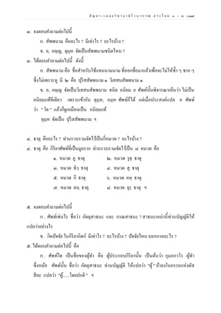 ปั ญ ห า - เ ฉ ล ย วิ ช า บ า ลี ไ ว บ า ก ร ณ์ ป ร ะ โ ย ค ๑ – ๒ | ๑๑๙
๓. จงตอบคาถามต่อไปนี้
ก. สัพพนาม คืออะไร ? มีเท่าไร ? อะไรบ้าง ?
ข. ย, อญฺญ, ตุมฺห จัดเป็นสัพพนามชนิดไหน ?
๓. ได้ตอบคาถามต่อไปนี้ ดังนี้
ก. สัพพนาม คือ ชื่อสาหรับใช้แทนนามนาม ที่ออกชื่อมาแล้วเพื่อจะไม่ให้ซ้า ๆ ซาก ๆ
ซึ่งไม่เพราะหู มี ๒ คือ ปุริสสัพพนาม ๑ วิเสสนสัพพนาม ๑
ข. ย, อญฺญ จัดเป็นวิเสสนสัพพนาม ชนิด อนิยม ย ศัพท์นั้นพิจารณาเห็นว่า ไม่เป็น
อนิยมแท้ทีเดียว เพราะเข้ากับ ตุมฺห, อมฺห ศัพท์ก็ได้ แต่เมื่อประสงค์แปล ย ศัพท์
ว่า " ใด " แล้วก็ดูเหมือนเป็น อนิยมแท้
ตุมฺห จัดเป็น ปุริสสัพพนาม ฯ
๔. ธาตุ คืออะไร ? ท่านรวบรวมจัดไว้เป็นกี่หมวด ? อะไรบ้าง ?
๔. ธาตุ คือ กิริยาศัพท์ที่เป็นมูลราก ท่านรวบรวมจัดไว้เป็น ๘ หมวด คือ
๑. หมวด ภู ธาตุ ๒. หมวด รุธฺ ธาตุ
๓. หมวด ทิวฺ ธาตุ ๔. หมวด สุ ธาตุ
๕. หมวด กี ธาตุ ๖. หมวด คหฺ ธาตุ
๗. หมวด ตนฺ ธาตุ ๘. หมวด จุรฺ ธาตุ ฯ
๕. จงตอบคาถามต่อไปนี้
ก . ศัพท์เช่นไร ชื่อว่า กัตตุสาธนะ และ กรณสาธนะ ? สาธนะเหล่านี้ท่านบัญญัติให้
แปลว่าอย่างไร
ข . กิตปัจจัย ในกิริยากิตก์ มีเท่าไร ? อะไรบ้าง ? ปัจจัยไหน บอกกาลอะไร ?
๕. ได้ตอบคาถามต่อไปนี้ คือ
ก . ศัพท์ใด เป็นชื่อของผู้ทา คือ ผู้ประกอบกิริยานั้น เป็นต้นว่า กุมภกาโร ผู้ทา
ซึ่งหม้อ ศัพท์นั้น ชื่อว่า กัตตุสาธนะ ท่านบัญญัติ ให้แปลว่า "ผู้" ถ้าลงในอรรถแห่งตัส
สีละ แปลว่า "ผู้......โดยปกติ " ฯ
 