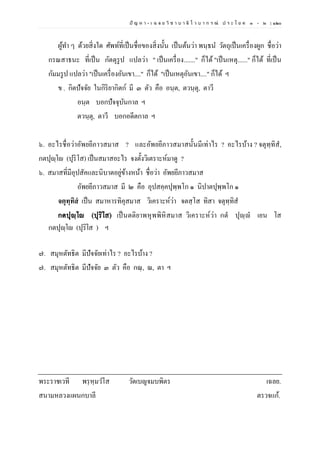 ปั ญ ห า - เ ฉ ล ย วิ ช า บ า ลี ไ ว บ า ก ร ณ์ ป ร ะ โ ย ค ๑ – ๒ | ๑๒๐
ผู้ทา ๆ ด้วยสิ่งใด ศัพท์ที่เป็นชื่อของสิ่งนั้น เป็นต้นว่า พนฺธน วัตถุเป็นเครื่องผูก ชื่อว่า
กรณสาธนะ ที่เป็น กัตตุรูป แปลว่า " เป็นเครื่อง......." ก็ได้ "เป็นเหตุ......" ก็ได้ ที่เป็น
กัมมรูป แปลว่า "เป็นเครื่องอันเขา...." ก็ได้ "เป็นเหตุอันเขา...." ก็ได้ ฯ
ข . กิตปัจจัย ในกิริยากิตก์ มี ๓ ตัว คือ อนฺต, ตวนฺตุ, ตาวี
อนฺต บอกปัจจุบันกาล ฯ
ตวนฺตุ, ตาวี บอกอดีตกาล ฯ
๖. อะไรชื่อว่าอัพยยีภาวสมาส ? และอัพยยีภาวสมาสนั้นมีเท่าไร ? อะไรบ้าง ? จตุทฺทิส,
กตปุญฺโญ (ปุริโส) เป็นสมาสอะไร จงตั้งวิเตราะห์มาดู ?
๖. สมาสที่มีอุปสัคและนิบาตอยู่ข้างหน้า ชื่อว่า อัพยยีภาวสมาส
อัพยยีภาวสมาส มี ๒ คือ อุปสคฺคปุพฺพโก ๑ นิปาตปุพฺพโก ๑
จตุทฺทิสํ เป็น สมาหารทิคุสมาส วิเคราะห์ว่า จตสฺโส ทิสา จตุทฺทิส
กตปุญฺโญ (ปุริโส) เป็นตติยาพหุพพิหิสมาส วิเคราะห์ว่า กตํ ปุญฺญํ เยน โส
กตปุญฺโญ (ปุริโส ) ฯ
๗. สมุหตัทธิต มีปัจจัยเท่าไร ? อะไรบ้าง ?
๗. สมุหตัทธิต มีปัจจัย ๓ ตัว คือ กณฺ, ณ, ตา ฯ
พระราชเวที พรฺหฺมวโส วัดเบญจมบพิตร เฉลย.
สนามหลวงแผนกบาลี ตรวจแก้.
 