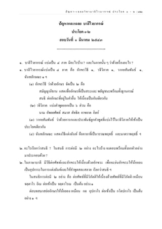 ปั ญ ห า - เ ฉ ล ย วิ ช า บ า ลี ไ ว บ า ก ร ณ์ ป ร ะ โ ย ค ๑ – ๒ | ๑๒๑
ปัญหาและเฉลย บาลีไวยากรณ์
ประโยค ๑-๒
สอบวันที่ ๑ มีนาคม ๒๕๔๓
…………………………………..
๑. บาลีไวยากรณ์ แบ่งเป็น ๔ ภาค มีอะไรบ้าง ? และในภาคนั้น ๆ ว่าด้วยเรื่องอะไร ?
๑. บาลีไวยากรณ์แบ่งเป็น ๔ ภาค คือ อักขรวิธี ๑, วจีวิภาค ๑, วากยสัมพันธ์ ๑,
ฉันทลักษณะ ๑ ฯ
(๑) อักขรวิธี ว่าด้วยอักษร จัดเป็น ๒ คือ
สมัญญาภิธาน แสดงชื่ออักษรที่เป็นสระและ พยัญชนะพร้อมทั้งฐานกรณ์
สนธิ ต่ออักษรที่อยู่ในคาอื่น ให้เนื่องเป็นอันเดียวกัน
(๒) วจีวิภาค แบ่งคาพูดออกเป็น ๖ ส่วน คือ
นาม อัพยยศัพท์ สมาส ตัทธิต อาขยาต กิตก์
(๓) วากยสัมพันธ์ ว่าด้วยการกและประพันธ์ผูกคาพูดที่แบ่งไว้ในวจีวิภาคให้เข้าเป็น
ประโยคเดียวกัน
(๔) ฉันทลักษณะ แสดงวิธีแต่งฉันท์ คือคาถาที่เป็นวรรณพฤทธิ์ และมาตราพฤทธิ์ ฯ
๒. อะไรเรียกว่าสนธิ ? ในสนธิ การต่อมี ๒ อย่าง อะไรบ้าง จงตอบพร้อมทั้งยกตัวอย่าง
มาประกอบด้วย ?
๒. ในภาษาบาลี มีวิธีต่อศัพท์และอักขระให้เนื่องด้วยอักขระ เพื่อจะย่นอักขระให้น้อยลง
เป็นอุปการะในการแต่งฉันท์และให้คาพูดสละสลวย เรียกว่าสนธิ ฯ
ในสนธิการต่อมี ๒ อย่าง คือ ต่อศัพท์ที่มีวิภัตติให้เนื่องด้วยศัพท์ที่มีวิภัตติ เหมือน
จตฺตาโร อิเม ต่อเข้าเป็น จตฺตาโรเม เป็นต้น อย่าง ๑
ต่อบทสมาสย่ออักษรให้น้อยลง เหมือน กต อุปกาโร ต่อเข้าเป็น กโตปกาโร เป็นต้น
อย่าง ๑ ฯ
 