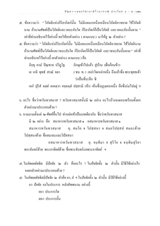 ปั ญ ห า - เ ฉ ล ย วิ ช า บ า ลี ไ ว บ า ก ร ณ์ ป ร ะ โ ย ค ๑ – ๒ | ๑๒๓
๕. ข้อความว่า " วิภัตติแห่งกิริยากิตก์นั้น ไม่มีแผนกหนึ่งเหมือนวิภัตติอาขยาต ใช้วิภัตติ
นาม ถ้านามศัพท์เป็นวิภัตติและวจนะอันใด กิริยากิตก์ก็เป็นวิภัตติ และวจนะอันนั้นตาม "
เท่าที่ท่านอธิบายไว้อย่างนี้ ขอให้ยกตัวอย่าง ( ตามแบบ ) มาให้ดู ๒ ตัวอย่าง ?
๕. ข้อความว่า " วิภัตติแห่งกิริยากิตก์นั้น ไม่มีแผนกหนึ่งเหมือนวิภัตติอาขยาต ใช้วิภัตตินาม
ถ้านามศัพท์เป็นวิภัตติและวจนะอันใด กิริยากิตก์ก็เป็นวิภัตติ และวจนะอันนั้นตาม " เท่าที่
ท่านอธิบายไว้อย่างนี้ ยกตัวอย่าง ( ตามแบบ ) คือ
ภิกฺขุ คาม ปิณฺฑาย ปวิฎฺโฐ ภิกษุเข้าไปแล้ว สู่บ้าน เพื่อก้อนข้าว
เย เกจิ พุทธ สรณ คตา ( ชน ท. ) เหล่าใดเหล่าหนึ่ง ถึงแล้วซึ่ง พระพุทธเจ้า
ว่าเป็นที่ระลึก ซิ
เอก ปุริส ฉตฺต คเหตฺวา คจฺฉนฺต ปสฺสามิ (ข้า) เห็นซึ่งบุรุษคนหนึ่ง ถือซึ่งร่มไปอยู่ ฯ
๖. อะไร ชื่อว่าทวันทวสมาส ? ทวันทวสมาสนั้นมี ๒ อย่าง อะไรบ้างจงตอบพร้อมทั้งยก
ตัวอย่างมาประกอบด้วย ?
๖. นามนามตั้งแต่ ๒ ศัพท์ขึ้นไป ท่านย่อเข้าเป็นบทเดียวกัน ชื่อว่าทวันทวสมาส
มี ๒ อย่าง คือ สมาหารทวันทวสมาส ๑ อสมาหารทวันทวสมาส ๑
สมาหารทวันทวสมาส อุ. สมโถ จ วิปสฺสนา จ สมถวิปสฺสน สมถะด้วย
วิปสฺสนาด้วย ชื่อสมาถะและวิปัสสนา
อสมาหารทวันทวสมาส อุ. จนฺทิมา จ สุริโย จ จนฺทิมสุริยา
พระจันทร์ด้วย พระอาทิตย์ด้วย ชื่อพระจันทร์แลพระอาทิตย์ ฯ
๗. ในอัพยยตัทธิต มีปัจจัย ๒ ตัว คืออะไร ? ในปัจจัยทั้ง ๒ ตัวนั้น มีวิธีใช้อย่างไร
จงยกตัวอย่างมาประกอบด้วย ?
๗. ในอัพยยตัทธิตมีปัจจัย ๒ ตัวคือ ถา, ถ ฯ ในปัจจัยทั้ง ๒ ตัวนั้น มีวิธีใช้อย่างนี้
ถา ปัจจัย ลงในประการ หลังสัพพนาม อย่างนี้
ยถา ประการใด
ตถา ประการนั้น
 