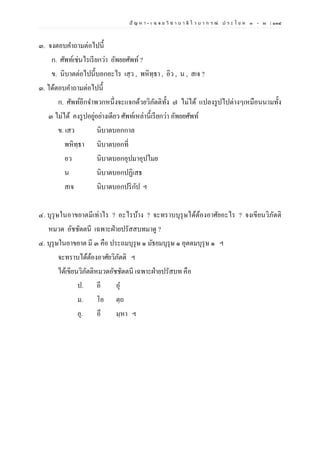 ปั ญ ห า - เ ฉ ล ย วิ ช า บ า ลี ไ ว บ า ก ร ณ์ ป ร ะ โ ย ค ๑ – ๒ | ๑๓๔
๓. จงตอบคาถามต่อไปนี้
ก. ศัพท์เช่นไรเรียกว่า อัพยยศัพท์?
ข. นิบาตต่อไปนี้บอกอะไร เสฺว , พหิทฺธา , อิว , น , สเจ ?
๓. ได้ตอบคาถามต่อไปนี้
ก. ศัพท์อีกจาพวกหนึ่งจะแจกด้วยวิภัตติทั้ง ๗ ไม่ได้ แปลงรูปไปต่างๆเหมือนนามทั้ง
๓ ไม่ได้ คงรูปอยู่อย่างเดียว ศัพท์เหล่านี้เรียกว่า อัพยยศัพท์
ข. เสว นิบาตบอกกาล
พหิทฺธา นิบาตบอกที่
อว นิบาตบอกอุปมาอุปไมย
น นิบาตบอกปฏิเสธ
สเจ นิบาตบอกปริกัป ฯ
๔. บุรุษในอาขยาตมีเท่าไร ? อะไรบ้าง ? จะทราบบุรุษได้ต้องอาศัยอะไร ? จงเขียนวิภัตติ
หมวด อัชชัตตนี เฉพาะฝ่ายปรัสสบทมาดู ?
๔. บุรุษในอาขยาต มี ๓ คือ ประถมบุรุษ ๑ มัธยมบุรุษ ๑ อุตตมบุรุษ ๑ ฯ
จะทราบได้ต้องอาศัยวิภัตติ ฯ
ได้เขียนวิภัตติหมวดอัชชัตตนี เฉพาะฝ่ายปรัสบท คือ
ป. อี อุ
ม. โอ ตฺถ
อุ. อึ มฺหา ฯ
 