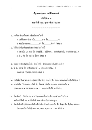 ปั ญ ห า - เ ฉ ล ย วิ ช า บ า ลี ไ ว บ า ก ร ณ์ ป ร ะ โ ย ค ๑ – ๒ | ๑๔๓
ปัญหาและเฉลย บาลีไวยากรณ์
ประโยค ๑-๒
สอบวันที่ ๒๔ กุมภาพันธ์ ๒๕๔๙
…………………………………..
๑. จงเติมคาที่ถูกต้องลงในช่องว่าง ต่อไปนี้
ก. บาลีไวยากรณ์แบ่งเป็น...............ภาค คือ...................... ฯ
ข. สระมีมาตราเบา...................ตัว คือ................ชื่อว่า รัสสะ ฯ
๑. ได้เติมคาที่ถูกต้องลงในช่องว่าง ดังต่อไปนี้
ก. แบ่งเป็น ๔ ภาค คือ อักขรวิธี ๑ วจีวิภาค ๑ วากยสัมพันธ์๑ ฉันทลักษณะ ๑ ฯ
ข. มี ๓ ตัว คือ อะ อิ อุ ชื่อว่า รัสสะ ฯ
๒. อาเทสในสระสนธิมีกี่อย่าง ฯ อะไรบ้าง ฯ ธมฺมญฺจเร เป็นสนธิอะไร ฯ
๒. มี ๒ อย่าง คือ แปลงสระหน้า ๑ แปลงสระหลัง ๑ ฯ
ธมฺมญฺจเร เป็นอาเทสนิคคหิตสนธิ ฯ
๓. อะไรจัดเป็นนามนาม ฯ แบ่งออกเป็นเท่าไร ฯ อะไรบ้าง ฯ และนามนามนั้น เป็นได้กี่ลิงค์ ?
๓. นามที่เป็น ชื่อของคน, สัตว์, ที่, สิ่งของ, จัดเป็นนามนาม, แบ่งออกเป็น ๒ ฯ
สาธารณนาม ๑ อสาธารณนาม ๑ ฯ นามนามเป็นได้ ๓ ลิงค์ ฯ
๔. ศัพท์เช่นไร ชื่อว่าอาขยาต ฯ ในอาขยาตนั้นท่านประกอบด้วยอะไรบ้าง ฯ
จงเขียนวิภัตติ หมวดภวิสสันติ เฉพาะฝ่ายปรัสสบทมาดู ฯ
๔. ศัพท์กล่าวกิริยาคือความทาเป็นต้นว่า ยืน เดิน นั่ง นอน กิน ดื่ม ทา พูด คิด ชื่อว่า อาขยาต ฯ
ประกอบด้วย วิภัตติ กาล บท วจนะ บุรุษ ธาตุ วาจก ปัจจัย ฯ
 