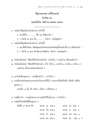 ปั ญ ห า - เ ฉ ล ย วิ ช า บ า ลี ไ ว บ า ก ร ณ์ ป ร ะ โ ย ค ๑ – ๒ | ๑๔๖
ปัญหาและเฉลย บาลีไวยากรณ์
ประโยค ๑-๒
สอบครั้งที่ ๒ วันที่ ๒๔ เมษายน ๒๕๔๙
…………………………………..
๑. จงเติมคาที่ถูกต้องลงในช่องว่าง ต่อไปนี้
ก. สระที่เป็น....................ชื่อ ครุ มีเสียงหนัก ?
ข. ว เกิดใน ๒ ฐาน คือ................. เรียกว่า ทนฺโตฏฺฐโช ?
๑. จงเติมคาที่ถูกต้องลงในช่องว่าง ต่อไปนี้
ก. สระที่เป็นรัสสะ มีพยัญชนะสังโยคและนิคคหิตอยู่เบื้องหลัง ชื่อ ครุ มีเสียงหนัก ?
ข. ว เกิดใน ๒ ฐาน คือ ฟันและริมฝีปาก เรียกว่า ทนฺโตฏฺฐโช ?
๒. ในนิคคหิตสนธิ ได้สนธิกิริโยปกรณ์เท่าไร อะไรบ้าง ฯ เอตทโวจ เป็นสนธิอะไร ?
๒. ในนิคคหิตสนธิ ได้สนธิกิริโยปกรณ์ ๔ คือ โลโป ๑ อาเทโส ๑ อาคโม ๑ ปกติ ๑ ฯ
เอตทโวจ เป็นอาเทสนิคคหิตสนธิ ฯ
๓. อะไรจัดเป็นคุณนาม ? แบ่งเป็นเท่าไร ? อะไรบ้าง ?
๓. นามที่แสดงลักษณะของนามสาหรับหมายให้รู้ว่า นามนามนั้นดีหรือชั่ว เป็นต้น จัดเป็น
คุณนาม ฯ
แบ่งเป็น ๓ ชั้น คือ ปกติ ๑ วิเสส ๑ อติวิเสส ๑ ฯ
๔. ธาตุคืออะไร ? ธาตุนั้นท่านรวบรวมจัดไว้เป็นกี่หมวด ? อะไรบ้าง ?
๔. ธาตุคือกิริยาศัพท์ที่เป็นมูลราก ฯ
จัดเป็น ๘ หมวด คือ หมวด ภู ธาตุ ๑ หมวด รุธฺ ธาตุ ๑
หมวด ทิวฺ ธาตุ ๑ หมวด สุ ธาตุ ๑
หมวด กี ธาตุ ๑ หมวด คหฺ ธาตุ ๑
หมวด ตนฺ ธาตุ ๑ หมวด จุรฺ ธาตุ ๑ ฯ
 
