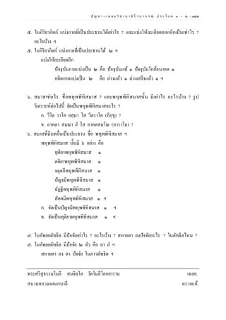 ปั ญ ห า - เ ฉ ล ย วิ ช า บ า ลี ไ ว บ า ก ร ณ์ ป ร ะ โ ย ค ๑ – ๒ | ๑๔๗
๕. ในกิริยากิตก์ แบ่งกาลที่เป็นประธานได้เท่าไร ? และแบ่งให้ละเอียดออกอีกเป็นเท่าไร ?
อะไรบ้าง ฯ
๕. ในกิริยากิตก์ แบ่งกาลที่เป็นประธานได้ ๒ ฯ
แบ่งให้ละเอียดอีก
ปัจจุบันกาลแบ่งเป็น ๒ คือ ปัจจุบันแท้ ๑ ปัจจุบันใกล้อนาคต ๑
อดีตกาลแบ่งเป็น ๒ คือ ล่วงแล้ว ๑ ล่วงเสร็จแล้ว ๑ ฯ
๖. สมาสเช่นไร ชื่อพหุพพิหิสมาส ? และพหุพพิหิสมาสนั้น มีเท่าไร อะไรบ้าง ? รูป
วิเคราะห์ต่อไปนี้ จัดเป็นพหุพพิหิสมาสอะไร ?
ก. วีโต ราโค ยสฺมา โส วีตราโค (ภิกฺขุ) ?
ข. อาคตา สมณา ย โส อาคตสมโณ (อาราโม) ?
๖. สมาสที่มีบทอื่นเป็นประธาน ชื่อ พหุพพิหิสมาส ฯ
พหุพพิหิสมาส นั้นมี ๖ อย่าง คือ
ทุติยาพหุพพิหิสมาส ๑
ตติยาพหุพพิหิสมาส ๑
จตุตถีพหุพพิหิสมาส ๑
ปัญจมีพหุพพิหิสมาส ๑
ฉัฏฐีพหุพพิหิสมาส ๑
สัตตมีพหุพพิหิสมาส ๑ ฯ
ก. จัดเป็นปัญจมีพหุพพิหิสมาส ๑ ฯ
ข. จัดเป็นทุติยาพหุพพิหิสมาส ๑ ฯ
๗. ในอัพยยตัทธิต มีปัจจัยเท่าไร ? อะไรบ้าง ? สหายตา ลงปัจจัยอะไร ? ในตัทธิตไหน ?
๗. ในอัพยยตัทธิต มีปัจจัย ๒ ตัว คือ ถา ถ ฯ
สหายตา ลง ตา ปัจจัย ในภาวตัทธิต ฯ
พระศรีสุธรรมโมลี สมจิตฺโต วัดโมลีโลกยาราม เฉลย.
สนามหลวงแผนกบาลี ตรวจแก้.
 