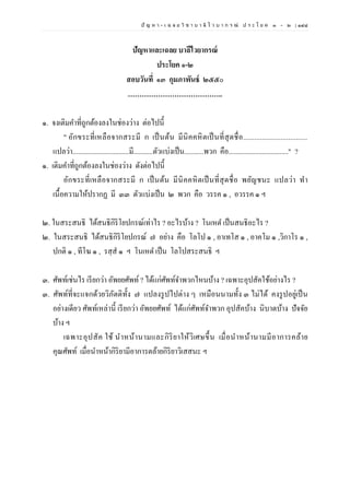 ปั ญ ห า - เ ฉ ล ย วิ ช า บ า ลี ไ ว บ า ก ร ณ์ ป ร ะ โ ย ค ๑ – ๒ | ๑๔๘
ปัญหาและเฉลย บาลีไวยากรณ์
ประโยค ๑-๒
สอบวันที่ ๑๓ กุมภาพันธ์ ๒๕๕๐
…………………………………..
๑. จงเติมคาที่ถูกต้องลงในช่องว่าง ต่อไปนี้
" อักขระที่เหลือจากสระมี ก เป็นต้น มีนิคคหิตเป็นที่สุดชื่อ..................................
แปลว่า................................มี...........ตัวแบ่งเป็น...........พวก คือ.................................." ?
๑. เติมคาที่ถูกต้องลงในช่องว่าง ดังต่อไปนี้
อักขระที่เหลือจากสระมี ก เป็นต้น มีนิคคหิตเป็นที่สุดชื่อ พยัญชนะ แปลว่า ทา
เนื้อความให้ปรากฏ มี ๓๓ ตัวแบ่งเป็น ๒ พวก คือ วรรค ๑ , อวรรค ๑ ฯ
๒. ในสระสนธิ ได้สนธิกิริโยปกรณ์เท่าไร ? อะไรบ้าง ? โนเหต เป็นสนธิอะไร ?
๒. ในสระสนธิ ได้สนธิกิริโยปกรณ์ ๗ อย่าง คือ โลโป ๑ , อาเทโส ๑ , อาคโม ๑ ,วิกาโร ๑ ,
ปกติ ๑ , ทีโฆ ๑ , รสฺส ๑ ฯ โนเหต เป็น โลโปสระสนธิ ฯ
๓. ศัพท์เช่นไร เรียกว่า อัพยยศัพท์? ได้แก่ศัพท์จาพวกไหนบ้าง ? เฉพาะอุปสัคใช้อย่างไร ?
๓. ศัพท์ที่จะแจกด้วยวิภัตติทั้ง ๗ แปลงรูปไปต่าง ๆ เหมือนนามทั้ง ๓ ไม่ได้ คงรูปอยู่เป็น
อย่างเดียว ศัพท์เหล่านี้ เรียกว่า อัพยยศัพท์ ได้แก่ศัพท์จาพวก อุปสัคบ้าง นิบาตบ้าง ปัจจัย
บ้าง ฯ
เฉพาะอุปสัค ใช้ นาหน้านามและกิริยาให้วิเศษขึ้น เมื่อนาหน้านามมีอาการคล้าย
คุณศัพท์ เมื่อนาหน้ากิริยามีอาการตล้ายกิริยาวิเสสนะ ฯ
 