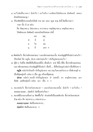 ปั ญ ห า - เ ฉ ล ย วิ ช า บ า ลี ไ ว บ า ก ร ณ์ ป ร ะ โ ย ค ๑ – ๒ | ๑๔๙
๔. อะไรจัดเป็นวาจก ? มีเท่าไร ? อะไรบ้าง ? จงเขียนวิภัตติหมวด อัชชัตตนี เฉพาะ
ฝ่ายปรัสสบทมาดู ?
๔. กิริยาศัพท์ที่ประกอบด้วยวิภัตติ กาล บท วจนะ บุรุษ ธาตุ ดังนี้ จัดเป็นวาจก ฯ
วาจก นั้น มี ๕ อย่าง
คือ กัตตุวาจก ๑ กัมมวาจก ๑ ภาววาจก ๑ เหตุกัตตุวาจก ๑ เหตุกัมมวาจก ๑
วิภัตติหมวด อัชชัตตนี เฉพาะฝ่ายปรัสสบท ดังนี้
เอก พหุ
ป . อี อุ
ม . โอ ตฺถ
อุ . อึ มหา ฯ
๕. ศัพท์เช่นไร ชื่อว่าอธิกรณสาธนะ ? และอธิกรณสาธนะนั้น ท่านบัญญัติให้แปลว่า อย่างไร ?
กิริยากิตก์ คือ หฏฺโฐ, ปหาย แปลว่าอย่างไร ? สาเร็จรูปมาจากอะไร ?
๕. ผู้ทา ๆ ในที่ใด ศัพท์ที่เป็นชื่อของที่นั้น เป็นต้นว่า ฐานํ ที่ตั้ง ที่ยืน ชื่อว่าอธิกรณสาธนะ
และ อธิกรณสาธนะ ท่านบัญญัติให้แปลว่า เป็นที่...... ที่เป็นกัมมรูป แปลว่า เป็นที่อันเขา ฯ
หฏฺโฐ แปลว่าร่าเริงแล้ว สาเร็จรูปมาจาก หสฺ ธาตุ ในความหัวเราะ ต ปัจจัย ธาตุมี สฺ
เป็นที่สุดอยู่หน้า แปลง ต เป็น ฏฐ แล้วลงที่สุดธาตุ
ปหาย แปลว่า ละแล้ว สําเร็จรูปมาจาก ป บทหน้า หา ธาตุในความละ ตฺวา
ปัจจัย อุปสัคอยุ่หน้า แปลง ตฺวา เป็น ย ฯ
๖. สมาสเช่นไร ชื่อว่าทวันทวสมาส ? และทวันทวสมาสนั้น มีเท่าไร ? อะไรบ้าง ?
สมณพฺราหฺมณา , ปตฺตจีวร จัดเป็นอย่างไหน ?
๖. สมาสที่มีนามนามตั้งแต่ ๒ ศัพท์ขึ้นไป ท่านย่อเข้าเป็นบทเดียวกัน ชื่อว่าทวันทวสมาส
มี ๒ อย่าง คือ สมาหาระ ๑ อสมาหาระ ๑
สมณพฺราหฺมณา จัดเป็นอสมาหาระ ,
ปตฺตจีวรํ จัดเป็นสมาหาระ ฯ
 