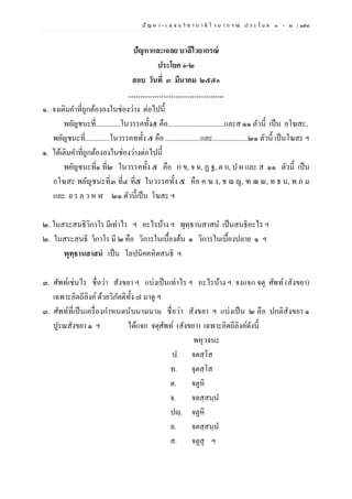 ปั ญ ห า - เ ฉ ล ย วิ ช า บ า ลี ไ ว บ า ก ร ณ์ ป ร ะ โ ย ค ๑ – ๒ | ๑๕๔
ปัญหาและเฉลย บาลีไวยากรณ์
ประโยค ๑-๒
สอบ วันที่ ๓ มีนาคม ๒๕๕๑
…………………………………..
๑. จงเติมคาที่ถูกต้องลงในช่องว่าง ต่อไปนี้
พยัญชนะที่..............ในวรรคทั้ง๕ คือ................................และส ๑๑ ตัวนี้ เป็น อโฆสะ,
พยัญชนะที่..............ในวรรคททั้ง ๕ คือ ....................และ....................๒๑ ตัวนี้ เป็นโฆสะ ฯ
๑. ได้เติมคาที่ถูกต้องลงในช่องว่างต่อไปนี้
พยัญชนะที่๑ ที่๒ ในวรรคทั้ง ๕ คือ ก ข, จ ฉ, ฏ ฐ, ต ถ, ป ผ และ ส ๑๑ ตัวนี้ เป็น
อโฆสะ พยัญชนะที่๓ ที่๔ ที่๕ ในวรรคทั้ง ๕ คือ ค ฆ ง, ช ฌ ญ, ฑ ฒ ณ, ท ธ น, พ ภ ม
และ ย ร ล ว ห ฬ ๒๑ ตัวนี้เป็น โฆสะ ฯ
๒. ในสระสนธิวิกาโร มีเท่าไร ฯ อะไรบ้าง ฯ พุทฺธานสาสน เป็นสนธิอะไร ฯ
๒. ในสระสนธิ วิกาโร มี ๒ คือ วิการในเบื้องต้น ๑ วิการในเบื้องปลาย ๑ ฯ
พุทฺธานสาสนํ เป็น โลปนิคคหิตสนธิ ฯ
๓. ศัพท์เช่นไร ชื่อว่า สังขยา ฯ แบ่งเป็นเท่าไร ฯ อะไรบ้าง ฯ จงแจก จตุ ศัพท์ (สังขยา)
เฉพาะอิตถีลิงค์ด้วยวิภัตติทั้ง ๗ มาดู ฯ
๓. ศัพท์ที่เป็นเครื่องกาหนดนับนามนาม ชื่อว่า สังขยา ฯ แบ่งเป็น ๒ คือ ปกติสังขยา ๑
ปูรณสังขยา ๑ ฯ ได้แจก จตุศัพท์ (สังขยา) เฉพาะอิตถีลิงค์ดังนี้
พหุวจนะ
ป. จตสฺโส
ท. จุตสฺโส
ต. จตูหิ
จ. จตสฺสนฺน
ปญฺ. จตูหิ
ฉ. จตสฺสนฺน
ส. จตูสุ ฯ
 