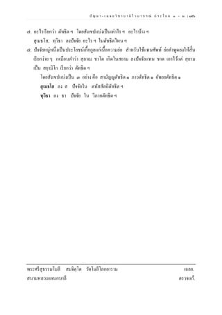 ปั ญ ห า - เ ฉ ล ย วิ ช า บ า ลี ไ ว บ า ก ร ณ์ ป ร ะ โ ย ค ๑ – ๒ | ๑๕๖
๗. อะไรเรียกว่า ตัทธิต ฯ โดยสังเขปแบ่งเป็นเท่าไร ฯ อะไรบ้าง ฯ
สุเมธโส, ทฺวิธา ลงปัจจัย อะไร ฯ ในตัทธิตไหน ฯ
๗. ปัจจัยหมู่หนึ่งเป็นประโยชน์เกื้อกูลแก่เนื้อความย่อ สาหรับใช้แทนศัพท์ ย่อคาพูดลงให้สั้น
เรียกง่าย ๆ เหมือนคาว่า สฺยาเม ชาโต เกิดในสยาม ลงปัจจัยแทน ชาต เอาไว้แต่ สฺยาม
เป็น สยฺามิโก เรียกว่า ตัทธิต ฯ
โดยสังเขปแบ่งเป็น ๓ อย่าง คือ สามัญญตัทธิต ๑ ภาวตัทธิต ๑ อัพยยตัทธิต ๑
สุเมธโส ลง ส ปัจจัยใน ตทัสสัตถิตัทธิต ฯ
ทฺวิธา ลง ธา ปัจจัย ใน วิภาคตัทธิต ฯ
พระศรีสุธรรมโมลี สมจิตฺโต วัดโมลีโลกยาราม เฉลย.
สนามหลวงแผนกบาลี ตรวจแก้.
 