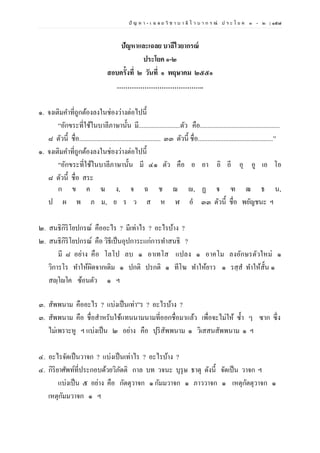 ปั ญ ห า - เ ฉ ล ย วิ ช า บ า ลี ไ ว บ า ก ร ณ์ ป ร ะ โ ย ค ๑ – ๒ | ๑๕๗
ปัญหาและเฉลย บาลีไวยากรณ์
ประโยค ๑-๒
สอบครั้งที่ ๒ วันที่ ๑ พฤษาคม ๒๕๕๑
…………………………………..
๑. จงเติมคาที่ถูกต้องลงในช่องว่างต่อไปนี้
“อักขระที่ใช้ในบาลีภาษานั้น มี..........................ตัว คือ..................................................
๘ ตัวนี้ ชื่อ................................................... ๓๓ ตัวนี้ ชื่อ...............................................”
๑. จงเติมคาที่ถูกต้องลงในช่องว่างต่อไปนี้
“อักขระที่ใช้ในบาลีภาษานั้น มี ๔๑ ตัว คือ อ อา อิ อี อุ อู เอ โอ
๘ ตัวนี้ ชื่อ สระ
ก ข ค ฆ ง, จ ฉ ช ฌ ญ, ฏ ฐ ฑ ฒ ธ น,
ป ผ พ ภ ม, ย ร ว ส ห ฬ อํ ๓๓ ตัวนี้ ชื่อ พยัญชนะ ฯ
๒. สนธิกิริโยปกรณ์ คืออะไร ? มีเท่าไร ? อะไรบ้าง ?
๒. สนธิกิริโยปกรณ์ คือ วิธีเป็นอุปการะแก่การทาสนธิ ?
มี ๘ อย่าง คือ โลโป ลบ ๑ อาเทโส แปลง ๑ อาคโม ลงอักษรตัวใหม่ ๑
วิการโร ทาให้ผิดจากเดิม ๑ ปกติ ปรกติ ๑ ทีโฆ ทาให้ยาว ๑ รสฺส ทาให้สั้น ๑
สญฺโญโค ซ้อนตัว ๑ ฯ
๓. สัพพนาม คืออะไร ? แบ่งเป็นเท่า”ร ? อะไรบ้าง ?
๓. สัพพนาม คือ ชื่อสาหรับใช้แทนนามนามที่ออกชื่อมาแล้ว เพื่อจะไม่ให้ ซ้า ๆ ซาก ซึ่ง
ไม่เพราะหู ฯ แบ่งเป็น ๒ อย่าง คือ ปุริสัพพนาม ๑ วิเสสนสัพพนาม ๑ ฯ
๔. อะไรจัดเป็นวาจก ? แบ่งเป็นเท่าไร ? อะไรบ้าง ?
๔. กิริยาศัพท์ที่ประกอบด้วยวิภัตติ กาล บท วจนะ บุรุษ ธาตุ ดังนี้ จัดเป็น วาจก ฯ
แบ่งเป็น ๕ อย่าง คือ กัตตุวาจก ๑กัมมวาจก ๑ ภาววาจก ๑ เหตุกัตตุวาจก ๑
เหตุกัมมวาจก ๑ ฯ
 