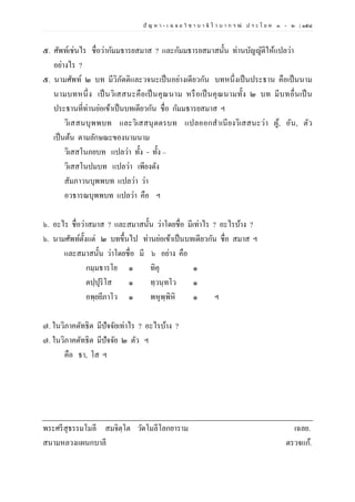 ปั ญ ห า - เ ฉ ล ย วิ ช า บ า ลี ไ ว บ า ก ร ณ์ ป ร ะ โ ย ค ๑ – ๒ | ๑๕๘
๕. ศัพท์เช่นไร ชื่อว่ากัมมธารยสมาส ? และกัมมธารยสมาสนั้น ท่านบัญญัติให้แปลว่า
อย่างไร ?
๕. นามศัพท์ ๒ บท มีวิภัตติและวจนะเป็นอย่างเดียวกัน บทหนึ่งเป็นประธาน คือเป็นนาม
นามบทหนึ่ง เป็นวิเสสนะคือเป็นคุณนาม หรือเป็นคุณนามทั้ง ๒ บท มีบทอื่นเป็น
ประธานที่ท่านย่อเข้าเป็นบทเดียวกัน ชื่อ กัมมธารยสมาส ฯ
วิเสสนบุพพบท และวิเสสนุตตรบท แปลออกสาเนียงวิเสสนะว่า ผู้, อัน, ตัว
เป็นต้น ตามลักษณะของนามนาม
วิเสสโนภยบท แปลว่า ทั้ง - ทั้ง –
วิเสสโนปมบท แปลว่า เพียงดัง
สัมภาวนบุพพบท แปลว่า ว่า
อวธารณบุพพบท แปลว่า คือ ฯ
๖. อะไร ชื่อว่าสมาส ? และสมาสนั้น ว่าโดยชื่อ มีเท่าไร ? อะไรบ้าง ?
๖. นามศัพท์ตั้งแต่ ๒ บทขึ้นไป ท่านย่อเข้าเป็นบทเดียวกัน ชื่อ สมาส ฯ
และสมาสนั้น ว่าโดยชื่อ มี ๖ อย่าง คือ
กมฺมธารโย ๑ ทิคุ ๑
ตปฺปุริโส ๑ ทฺวนฺทโว ๑
อพฺยยีภาโว ๑ พหุพฺพิหิ ๑ ฯ
๗. ในวิภาคตัทธิต มีปัจจัยเท่าไร ? อะไรบ้าง ?
๗. ในวิภาคตัทธิต มีปัจจัย ๒ ตัว ฯ
คือ ธา, โส ฯ
พระศรีสุธรรมโมลี สมจิตฺโต วัดโมลีโลกยาราม เฉลย.
สนามหลวงแผนกบาลี ตรวจแก้.
 