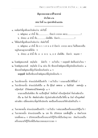 ปั ญ ห า - เ ฉ ล ย วิ ช า บ า ลี ไ ว บ า ก ร ณ์ ป ร ะ โ ย ค ๑ – ๒ | ๑๕๙
ปัญหาและเฉลย บาลีไวยากรณ์
ประโยค ๑-๒
สอบ วันที่ ๒๐ กุมภาพันธ์ ๒๕๕๒
--------------------------------------------
๑. จงเติมคาที่ถูกต้องลงในช่องว่าง ต่อไปนี้
ก. พยัญชนะ ๘ ตัวนี้ คือ..................... เรียนว่า อวรรค เพราะ...........................?
ข. อักขระ ๗ ตัวนี้ คือ................. เกิดที่ฟัน เรียกว่า..............................?
๑. ได้เติมคาที่ถูกต้องลงในช่องว่าง ดังต่อไปนี้
ก. พยัญชนะ ๘ ตัวนี้ คือ ย ร ว ส ห ล อ เรียกว่า อวรรค เพราะ ไม่เป็นพวกเป็น
หมู่กันตามฐานกรณ์ที่เกิด ฯ
ข. อักขระ ๗ ตัวนี้ คือ ต ถ ท ธ น, ล ส เกิดที่ฟัน เรียกว่า ทนฺตชา ?
๒. ในพยัญชนะสนธิ สญฺโญโค มีเท่าไร ? อะไรบ้าง ? จาตุทฺทสี จัดเป็นอย่างไหน ?
๒. ในพยัญชนะสนธิ สญฺโญโค มี ๒ อย่าง คือ ซ้อนหน้าพยัญชนะที่มีรูปเหมือนกันอย่าง ๑
ซ้อนหน้าพยัญชนะที่มีรูปไม่เหมือนกันอย่าง ๑ ฯ
จาตุทฺทสี จัดเป็นซ้อนหน้าพยัญชนะที่มีรูปเหมือนกัน ฯ
๓. ในบาลีภาษานั้น ท่านแบ่งลิงค์เป็นเท่าไร ? อะไรบ้าง ? นามนามเป็นได้กี่ลิงค์ ?
๓. ในบาลีภาษานั้น ท่านแบ่งลิงค์เป็น ๓ คือ ปุลิงฺค เพศชาย ๑ อิตฺถีลิงฺค เพศหญิง ๑
นปุสกลิงฺค มิใช่เพศชายมิใช่เพศหญิง ๑ ฯ
นามนามเป็นลิงค์เดียว คือ จะเป็นปุลิงค์ อิตถีลิงค์ หรือนปุสกลิงค์ ก็อย่างเดียวบ้าง
เป็น ๒ ลิงค์ คือ ศัพท์อย่างเดียว มีรูปอย่างเดียวกันเป็นได้ทั้ง ๒ ลิงค์ หรือมูลศัพท์
อย่างเดียว เปลี่ยนแต่สระที่สุดให้แปลกกัน พอเป็นเครื่องหมายให้ต่างลิงค์กันบ้าง ฯ
๔. ในอาขยาตนั้น ท่านแบ่งบทเป็นเท่าไร ? อะไรบ้าง ? แต่ละบทเป็นเครื่องหมายให้รู้อะไร ?
๔. ในอาขยาตนั้น ท่านแบ่งบทเป็น ๒ บท คือ ปรัสสบท บทเพื่อผู้อื่น ๑ อัตตโนบท
บทเพื่อตน ๑ ฯ ปรัสสบทเป็นเครื่องหมายให้รู้กิริยาที่เป็นกัตตุวาจก อัตตโนบทเป็น
เครื่องหมายให้รู้กิริยาที่เป็นกัมมวาจกและภาววาจก ฯ
 