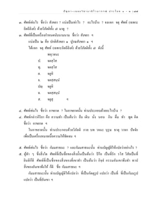 ปั ญ ห า - เ ฉ ล ย วิ ช า บ า ลี ไ ว บ า ก ร ณ์ ป ร ะ โ ย ค ๑ – ๒ | ๑๖๕
๓. ศัพท์เช่นไร ชื่อว่า สังขยา ? แบ่งเป็นเท่าไร ? อะไรบ้าง ? จงแจก จตุ ศัพท์ (เฉพาะ
อิตถีลิงค์) ด้วยวิภัตติทั้ง ๗ มาดู ?
๓. ศัพท์ที่เป็นเครื่องกาหนดนับนามนาม ชื่อว่า สังขยา ฯ
แบ่งเป็น ๒ คือ ปกติสังขยา ๑ ปูรณสังขยา ๑ ฯ
ได้แจก จตุ ศัพท์ (เฉพาะอิตถีลิงค์) ด้วยวิภัตติทั้ง ๗ ดังนี้
พหุวจนะ
ป. จตสฺโส
ทุ. จตสฺโส
ต. จตูหิ
จ. จตสฺสนฺน
ปญฺ จตูหิ
ฉ. จตสฺสนฺน
ส. จตูสุ ฯ
๔. ศัพท์เช่นไร ชื่อว่า อาขยาต ? ในอาขยาตนั้น ท่านประกอบด้วยอะไรบ้าง ?
๔. ศัพท์กล่าวกิริยา คือ ความทา เป็นต้นว่า ยืน เดิน นั่ง นอน กิน ดื่ม ทา พูด คิด
ชื่อว่า อาขยาต ฯ
ในอาขยาตนั้น ท่านประกอบด้วยวิภัตติ กาล บท วจนะ บุรุษ ธาตุ วาจก ปัจจัย
เพื่อเป็นเครื่องหมายเนื้อความให้ชัดเจน ฯ
๕. ศัพท์เช่นไร ชื่อว่า กัมมสาธนะ ? และกัมมสาธนะนั้น ท่านบัญญัติให้แปลว่าอย่างไร ?
๕. ผู้ทา ๆ ซึ่งสิ่งใด ศัพท์ที่เป็นชื่อของสิ่งนั้นเป็นต้นว่า ปิโย เป็นที่รัก รโส วิสัยเป็นที่
ยินดีก็ดี ศัพท์ที่เป็นชื่อของสิ่งของที่เขาทา เป็นต้นว่า กิจฺจ กรรมอันเขาพึงทา ทาน
สิ่งของอันเขาพึงให้ ก็ดี ชื่อ กัมมสาธนะ ฯ
กัมมสาธนะนั้น ท่านบัญญัติให้แปลว่า ที่เป็นกัตตุรูป แปลว่า เป็นที่ ที่เป็นกัมมรูป
แปลว่า เป็นที่อันเขา ฯ
 