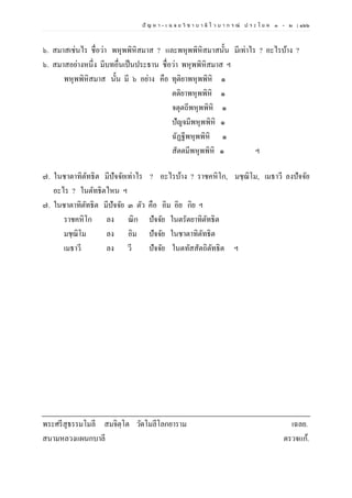 ปั ญ ห า - เ ฉ ล ย วิ ช า บ า ลี ไ ว บ า ก ร ณ์ ป ร ะ โ ย ค ๑ – ๒ | ๑๖๖
๖. สมาสเช่นไร ชื่อว่า พหุพพิหิสมาส ? และพหุพพิหิสมาสนั้น มีเท่าไร ? อะไรบ้าง ?
๖. สมาสอย่างหนึ่ง มีบทอื่นเป็นประธาน ชื่อว่า พหุพพิหิสมาส ฯ
พหุพพิหิสมาส นั้น มี ๖ อย่าง คือ ทุติยาพหุพพิหิ ๑
ตติยาพหุพพิหิ ๑
จตุตถีพหุพพิหิ ๑
ปัญจมีพหุพพิหิ ๑
ฉัฏฐีพหุพพิหิ ๑
สัตตมีพหุพพิหิ ๑ ฯ
๗. ในชาตาทิตัทธิต มีปัจจัยเท่าไร ? อะไรบ้าง ? ราชคหิโก, มชฺฌิโม, เมธาวี ลงปัจจัย
อะไร ? ในตัทธิตไหน ฯ
๗. ในชาตาทิตัทธิต มีปัจจัย ๓ ตัว คือ อิม อิย กิย ฯ
ราชคหิโก ลง ณิก ปัจจัย ในตรัตยาทิตัทธิต
มชฺฌิโม ลง อิม ปัจจัย ในชาตาทิตัทธิต
เมธาวี ลง วี ปัจจัย ในตทัสสัตถิตัทธิต ฯ
พระศรีสุธรรมโมลี สมจิตฺโต วัดโมลีโลกยาราม เฉลย.
สนามหลวงแผนกบาลี ตรวจแก้.
 