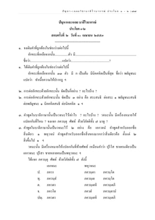 ปั ญ ห า - เ ฉ ล ย วิ ช า บ า ลี ไ ว บ า ก ร ณ์ ป ร ะ โ ย ค ๑ – ๒ | ๑๖๗
ปัญหาและเฉลย บาลีไวยากรณ์
ประโยค ๑-๒
สอบครั้งที่ ๒ วันที่ ๑๐ เมษายน ๒๕๕๓
--------------------------------------------
๑. จงเติมคาที่ถูกต้องในช่องว่างต่อไปนี้
อักขระที่เหลือจากนั้น.................ตัว มี...............................................................................
ชื่อว่า.........................................แปลว่า.................................................?
๑. ได้เติมคาที่ถูกต้องในช่องว่างต่อไปนี้
อักขระที่เหลือจากนั้น ๓๓ ตัว มี ก เป็นต้น มีนิคคหิตเป็นที่สุด ชื่อว่า พยัญชนะ
แปลว่า ทาเนื้อความให้ปรากฎ ฯ
๒. การต่ออักขระด้วยอักขระนั้น จัดเป็นกี่อย่าง ? อะไรบ้าง ?
๒. การต่ออักขระด้วยอักขระนั้น จัดเป็น ๓ อย่าง คือ สระสนธิ ต่อสระ ๑ พยัญชนะสนธิ
ต่อพยัญชนะ ๑ นิคคหิตสนธิ ต่อนิคคหิต ๑ ฯ
๓. คาพูดในบาลีภาษานั้นเป็นวจนะไว้เท่าไร ? อะไรบ้าง ? วจนะนั้น มีเครื่องหมายให้
แปลกกันที่ไหน ? จงแจก ภควนฺตุ ศัพท์ ด้วยวิภัตติทั้ง ๗ มาดู ?
๓. คาพูดในบาลีภาษานั้นเป็นวจนะไว้ ๒ อย่าง คือ เอกวจน คาพูดสาหรับออกชื่อ
สิ่งเดียว ๑ พหุวจน คาพูดสาหรับออกชื่อสิ่งของมากกว่าสิ่งเดียวคือ ตั้งแต่ ๒
สิ่งขึ้นไป ๑ ฯ
วจนะนั้น มีเครื่องหมายให้แปลกกันที่ท้ายศัพท์ เหมือนคาว่า ปุริโส ชายคนเดียวเป็น
เอกวจนะ ปุริสา ชายหลายคนเป็นพหุวจนะ ฯ
ได้แจก ภควนฺตุ ศัพท์ ด้วยวิภัตติทั้ง ๗ ดังนี้
เอกจนะ พหุวจนะ
ป. ภควา ภควนฺตา ภควนฺโต
ทุ. ภควนฺต ภควนฺเต ภควนฺโต
ต. ภควตา ภควนฺเตหิ ภควนฺเตภิ
จ. ภควโต ภควต ภควนฺตาน
ปญฺ. ภควตา ภควนฺเตหิ ภควนฺเตภิ
 