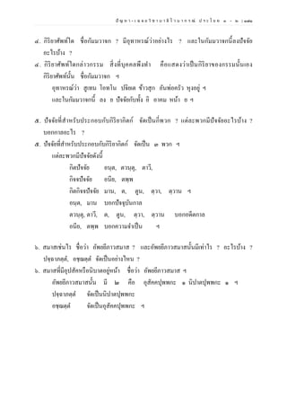 ปั ญ ห า - เ ฉ ล ย วิ ช า บ า ลี ไ ว บ า ก ร ณ์ ป ร ะ โ ย ค ๑ – ๒ | ๑๗๑
๔. กิริยาศัพท์ใด ชื่อกัมมวาจก ? มีอุทาหรณ์ว่าอย่างไร ? และในกัมมวาจกนี้ลงปัจจัย
อะไรบ้าง ?
๔. กิริยาศัพท์ใดกล่าวกรรม สิ่งที่บุคคลพึงทา คือแสดงว่าเป็นกิริยาของกรรมนั้นเอง
กิริยาศัพท์นั้น ชื่อกัมมวาจก ฯ
อุทาหรณ์ว่า สูเทน โอทโน ปจิยเต ข้าวสุก อันพ่อครัว หุงอยู่ ฯ
และในกัมมวาจกนี้ ลง ย ปัจจัยกับทั้ง อิ อาคม หน้า ย ฯ
๕. ปัจจัยที่สาหรับประกอบกับกิริยากิตก์ จัดเป็นกี่พวก ? แต่ละพวกมีปัจจัยอะไรบ้าง ?
บอกกาลอะไร ?
๕. ปัจจัยที่สาหรับประกอบกับกิริยากิตก์ จัดเป็น ๓ พวก ฯ
แต่ละพวกมีปัจจัยดังนี้
กิตปัจจัย อนฺต, ตวนฺตุ, ตาวี,
กิจจปัจจัย อนีย, ตพฺพ
กิตกิจจปัจจัย มาน, ต, ตูน, ตฺวา, ตฺวาน ฯ
อนฺต, มาน บอกปัจจุบันกาล
ตวนฺตุ, ตาวี, ต, ตูน, ตฺวา, ตฺวาน บอกอดีตกาล
อนีย, ตพฺพ บอกความจาเป็น ฯ
๖. สมาสเช่นไร ชื่อว่า อัพยยีภาวสมาส ? และอัพยยีภาวสมาสนั้นมีเท่าไร ? อะไรบ้าง ?
ปจฺฉาภตฺต, อชฺฌตฺต จัดเป็นอย่างไหน ?
๖. สมาสที่มีอุปสัคหรือนิบาตอยู่หน้า ชื่อว่า อัพยยีภาวสมาส ฯ
อัพยยีภาวสมาสนั้น มี ๒ คือ อุสัคคปุพพกะ ๑ นิปาตปุพพกะ ๑ ฯ
ปจฺฉาภตฺต จัดเป็นนิปาตปุพพกะ
อชฺฌตฺต จัดเป็นอุสัคคปุพพกะ ฯ
 
