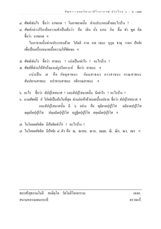ปั ญ ห า - เ ฉ ล ย วิ ช า บ า ลี ไ ว บ า ก ร ณ์ ป ร ะ โ ย ค ๑ – ๒ | ๑๗๔
๔. ศัพท์เช่นไร ชื่อว่า อาขยาต ? ในอาขยาตนั้น ท่านประกอบด้วยอะไรบ้าง ?
๔. ศัพท์กล่าวกิริยาคือความทาเป็นต้นว่า ยืน เดิน นั่ง นอน กิน ดื่ม ทา พูด คิด
ชื่อว่า อาขยาต ฯ
ในอาขาตนั้นท่านประกอบด้วย วิภัตติ กาล บท วจนะ บุรุษ ธาตุ วาจก ปัจจัย
เพื่อเป็นเครื่องหมายเนื้อความให้ชัดเจน ฯ
๕. ศัพท์เช่นไร ชื่อว่า สาธนะ ? แบ่งเป็นเท่าไร ? อะไรบ้าง ?
๕. ศัพท์ที่ท่านให้สาเร็จมาแต่รูปวิเคราะห์ ชื่อว่า สาธนะ ฯ
แบ่งเป็ น ๗ คือ กัตตุสาธนะ กัมมสาธนะ ภาวสาธนะ กรณสาธนะ
สัมปทานสาธนะ อปาทานสาธนะ อธิกรณสาธนะ ฯ
๖. อะไร ชื่อว่า ตัปปุริสสมาส ? และตัปปุริสมาสนั้น มีเท่าไร ? อะไรบ้าง ?
๖. นามศัพท์มี อ วิภัตติเป็นต้นในที่สุด ท่านย่อเข้าด้วยบทเบื้องปลาย ชื่อว่า ตัปปุริสสมาส ฯ
และตัปปุริสมาสนั้น มี ๖ อย่าง คือ ทุติยาตปฺปุริโส ตติยาตปฺปุริโส
จตุตฺถีตปฺปุริโส ปญฺจมีตปฺปุริโส ฉฏฺฐีตปฺปุริโส สตฺตมีตปฺปุริโส ฯ
๗. ในโคตตตัทธิต มีปัจจัยเท่าไร ? อะไรบ้าง ?
๗. ในโคตตตัทธิต มีปัจจัย ๘ ตัว คือ ณ, ณายน, ณาน, เณยฺย, ณิ, ณิก, ณว, เณร ฯ
พระศรีสุธรรมโมลี สมจิตฺโต วัดโมลีโลกยาราม เฉลย.
สนามหลวงแผนกบาลี ตรวจแก้.
 