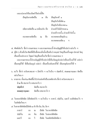 ปั ญ ห า - เ ฉ ล ย วิ ช า บ า ลี ไ ว บ า ก ร ณ์ ป ร ะ โ ย ค ๑ – ๒ | ๑๗๖
และแบ่งกาลให้ละเอียดไว้อย่างนี้คือ
ปัจจุบันกาลจัดเป็น ๓ คือ ปัจจุบันแท้ ๑
ปัจจุบันใกล้อดีต ๑
ปัจจุบันใกล้อนาคต ๑
อดีตกาลจัดเป็น ๓ เหมือนกัน คือ ล่วงแล้วไม่มีกาหนด ๑
ล่วงแล้ววานนี้ ๑ ล่วงแล้ววันนี้ ๑
อนาคตกาลจัดเป็น ๒ คือ อนาคตของปัจจุบัน ๑
อนาคตของอดีต ๑ ฯ
๕. ศัพท์เช่นไร ชื่อว่า กรณสาธนะ ฯ และกรณสาธนะนี้ ท่านบัญญัติให้แปลว่า อย่างไร ฯ
๕. ผู้ทา ๆ ด้วยสิ่งใด ศัพท์ที่เป็นชื่อของสิ่งนั้นเป็นต้นว่า พนฺธน วัตถุเป็นเครื่องผูก ปหรณ วัตถุ
เป็นเครื่องประหาร วิชฺฌน วัตถุเป็นเครื่องไช ชื่อว่า กรณสาธนะ ฯ
และกรณสาธนะนี้ท่านบัญญัติให้แปลว่าที่เป็นกัตตุรูปแปลว่าเป็นเครื่องก็ได้ แปลว่า
เป็นเหตุก็ได้ ที่เป็นกัมมรูป แปลว่า เป็นเครื่องอันเขาก็ได้ เป็นเหตุอันเขาก็ได้ ฯ
๖. อะไร ชื่อว่า ทวันทวสมาส ฯ มีเท่าไร ฯ อะไรบ้าง ฯ ปตฺตจีวร, สมณพฺราหฺมณา จัดเป็น
อย่างไหน ฯ
๖. นามนาม ตั้งแต่ ๒ ศัพท์ขึ้นไป ท่านย่อเข้าเป็นบทเดียวกัน ชื่อว่า ทวันทวสมาส ฯ
มี ๒ คือ สมาหาโร อสมาหาโร ฯ
ปตฺตจีวรํ จัดเป็น สมาหาโร
สมณพฺราหฺมณา จัดเป็น อสมาหาโร ฯ
๗. ในชาตาทิตัทธิต มีปัจจัยเท่าไร ฯ อะไรบ้าง ฯ กาสาว, ปจฺฉิโม, เมธาวี ลงปัจจัยอะไร ฯ
ในตัทธิตไหน ฯ
๗. ในชาตาทิตัทธิตมีปัจจัย ๓ ตัว คือ อิม, อิย, กิย ฯ
กาสาว ลง ณ ปัจจัย ในราคาทิตัทธิต
ปจฺฉิโม ลง อิม ปัจจัย ในชาตาทิตัทธิต
เมธาวี ลง วี ปัจจัย ในตทัสสัตถิตัทธิต ฯ
 