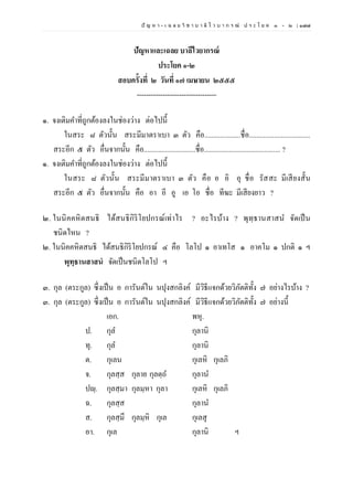 ปั ญ ห า - เ ฉ ล ย วิ ช า บ า ลี ไ ว บ า ก ร ณ์ ป ร ะ โ ย ค ๑ – ๒ | ๑๗๗
ปัญหาและเฉลย บาลีไวยากรณ์
ประโยค ๑-๒
สอบครั้งที่ ๒ วันที่ ๑๗ เมษายน ๒๕๕๕
----------------------------------
๑. จงเติมคาที่ถูกต้องลงในช่องว่าง ต่อไปนี้
ในสระ ๘ ตัวนั้น สระมีมาตราเบา ๓ ตัว คือ....................ชื่อ..................................
สระอีก ๕ ตัว อื่นจากนั้น คือ.............................ชื่อ........................................... ?
๑. จงเติมคาที่ถูกต้องลงในช่องว่าง ต่อไปนี้
ในสระ ๘ ตัวนั้น สระมีมาตราเบา ๓ ตัว คือ อ อิ อุ ชื่อ รัสสะ มีเสียงสั้น
สระอีก ๕ ตัว อื่นจากนั้น คือ อา อี อู เอ โอ ชื่อ ทีฆะ มีเสียงยาว ?
๒. ในนิคคหิตสนธิ ได้สนธิกิริโยปกรณ์เท่าไร ? อะไรบ้าง ? พุทฺธานสาสน จัดเป็น
ชนิดไหน ?
๒. ในนิคคหิตสนธิ ได้สนธิกิริโยปกรณ์ ๔ คือ โลโป ๑ อาเทโส ๑ อาคโม ๑ ปกติ ๑ ฯ
พุทฺธานสาสนํ จัดเป็นชนิดโลโป ฯ
๓. กุล (ตระกูล) ซึ่งเป็น อ การันต์ใน นปุงสกลิงค์ มีวิธีแจกด้วยวิภัตติทั้ง ๗ อย่างไรบ้าง ?
๓. กุล (ตระกูล) ซึ่งเป็น อ การันต์ใน นปุงสกลิงค์ มีวิธีแจกด้วยวิภัตติทั้ง ๗ อย่างนี้
เอก. พหุ.
ป. กุล กุลานิ
ทุ. กุล กุลานิ
ต. กุเลน กุเลหิ กุเลภิ
จ. กุลสฺส กุลาย กุลตฺถ กุลาน
ปญฺ. กุลสฺมา กุลมฺหา กุลา กุเลหิ กุเลภิ
ฉ. กุลสฺส กุลาน
ส. กุลสฺมึ กุลมฺหิ กุเล กุเลสุ
อา. กุเล กุลานิ ฯ
 