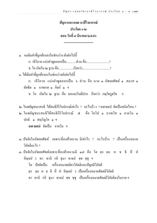ปั ญ ห า - เ ฉ ล ย วิ ช า บ า ลี ไ ว บ า ก ร ณ์ ป ร ะ โ ย ค ๑ – ๒ | ๑๗๙
ปัญหาและเฉลย บาลีไวยากรณ์
ประโยค ๑-๒
สอบ วันที่ ๘ มีนาคม ๒๕๕๖
----------------------------
๑. จงเติมคาที่ถูกต้องลงในช่องว่าง ดังต่อไปนี้
ก. วจีวิภาค แบ่งคาพูดออกเป็น............ส่วน คือ.............................?
ข. โอ เกิดใน ๒ ฐาน คือ...................เรียกว่า...................................?
๑. ได้เติมคาที่ถูกต้องลงในช่องว่างดังต่อไปนี้
ก. วจีวิภาค แบ่งคาพูดออกเป็น ๖ ส่วน คือ นาม ๑ อัพยยศัพท์ ๑ สมาส ๑
ตัทธิต ๑ อาขยาต ๑ กิตก์ ๑ ฯ
ข. โอ เกิดใน ๒ ฐาน คือ คอและริมผีปาก เรียกว่า กณฺโฐฏฺฐโช ฯ
๒. ในพยัญชนะสนธิ ได้สนธิกิริโยปกรณ์เท่าไร ? อะไรบ้า ง ? ฉฬายตน จัดเป็นชนิดไหน ?
๒. ในพยัญชนะสนธิได้สนธิกิริโยปกรณ์ ๕ คือ โลโป ๑ อาเทโส ๑ อาคโม ๑
ปกติ ๑ สญฺโญโค ๑ ฯ
ฉฬายตนํ จัดเป็น อาคโม ฯ
๓. ปัจจัยในอัพยยศัพท์ เฉพาะที่ลงท้ายนาม มีเท่าไร ? อะไรบ้าง ? เป็นเครื่องหมาย
วิภัตติอะไร ?
๓. ปัจจัยในอัพยยศัพท์เฉพาะที่ลงท้ายนามมี ๑๗ คือ โต ตฺร ตฺถ ห ธ ธิ หึ ห
หิญฺจน ว ทา ทานิ รหิ ธุนา ทาจน ชฺช ชฺชุ ฯ
โต ปัจจัยเป็น เครื่องหมายตติยาวิภัตติและปัญจมีวิภัตติ
ตฺร ตฺถ ห ธ ธิ หึ ห หิญฺจน ว เป็นเครื่องหมายสัตตมีวิภัตติ
ทา ทานิ รหิ ธุนา ทาจน ชฺช ชฺชุ เป็นเครื่องหมายสัตตมีวิภัตติลงในกาล ฯ
 