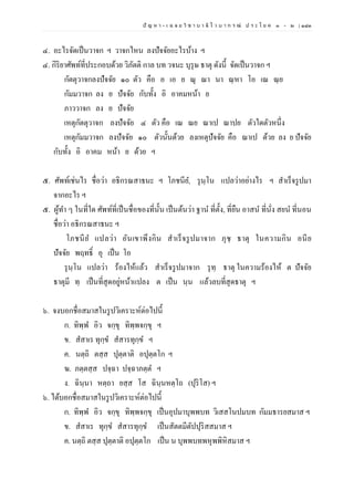 ปั ญ ห า - เ ฉ ล ย วิ ช า บ า ลี ไ ว บ า ก ร ณ์ ป ร ะ โ ย ค ๑ – ๒ | ๑๘๓
๔. อะไรจัดเป็นวาจก ฯ วาจกไหน ลงปัจจัยอะไรบ้าง ฯ
๔. กิริยาศัพท์ที่ประกอบด้วย วิภัตติ กาล บท วจนะ บุรุษ ธาตุ ดังนี้ จัดเป็นวาจก ฯ
กัตตุวาจกลงปัจจัย ๑๐ ตัว คือ อ เอ ย ณุ ณา นา ณฺหา โอ เณ ณฺย
กัมมวาจก ลง ย ปัจจัย กับทั้ง อิ อาคมหน้า ย
ภาววาจก ลง ย ปัจจัย
เหตุกัตตุวาจก ลงปัจจัย ๔ ตัว คือ เณ ณย ณาเป ณาปย ตัวใดตัวหนึ่ง
เหตุกัมมวาจก ลงปัจจัย ๑๐ ตัวนั้นด้วย ลงเหตุปัจจัย คือ ณาเป ด้วย ลง ย ปัจจัย
กับทั้ง อิ อาคม หน้า ย ด้วย ฯ
๕. ศัพท์เช่นไร ชื่อว่า อธิกรณสาธนะ ฯ โภชนีย, รุนฺโน แปลว่าอย่างไร ฯ สาเร็จรูปมา
จากอะไร ฯ
๕. ผู้ทา ๆ ในที่ใด ศัพท์ที่เป็นชื่อของที่นั้น เป็นต้นว่า ฐาน ที่ตั้ง, ที่ยืน อาสน ที่นั่ง สยน ที่นอน
ชื่อว่า อธิกรณสาธนะ ฯ
โภชนีย แปลว่า อันเขาพึงกิน สาเร็จรูปมาจาก ภุชฺ ธาตุ ในความกิน อนีย
ปัจจัย พฤทธิ์ อุ เป็น โอ
รุนฺโน แปลว่า ร้องไห้แล้ว สาเร็จรูปมาจาก รุทฺ ธาตุ ในความร้องไห้ ต ปัจจัย
ธาตุมี ทฺ เป็นที่สุดอยู่หน้าแปลง ต เป็น นฺน แล้วลบที่สุดธาตุ ฯ
๖. จงบอกชื่อสมาสในรูปวิเคราะห์ต่อไปนี้
ก. ทิพฺพ อิว จกฺขุ ทิพฺพจกฺขุ ฯ
ข. สสาเร ทุกฺข สสารทุกฺข ฯ
ค. นตฺถิ ตสฺส ปุตฺตาติ อปุตฺตโก ฯ
ฆ. ภตฺตสฺส ปจฺฉา ปจฺฉาภตฺต ฯ
ง. ฉินฺนา หตฺถา ยสฺส โส ฉินฺนหตฺโถ (ปุริโส) ฯ
๖. ได้บอกชื่อสมาสในรูปวิเคราะห์ต่อไปนี้
ก. ทิพฺพ อิว จกฺขุ ทิพฺพจกฺขุ เป็นอุปมาบุพพบท วิเสสโนปมบท กัมมธารยสมาส ฯ
ข. สสาเร ทุกฺข สสารทุกฺข เป็นสัตตมีตัปปุริสสมาส ฯ
ค. นตฺถิ ตสฺส ปุตฺตาติ อปุตฺตโก เป็น น บุพพบทพหุพพิหิสมาส ฯ
 
